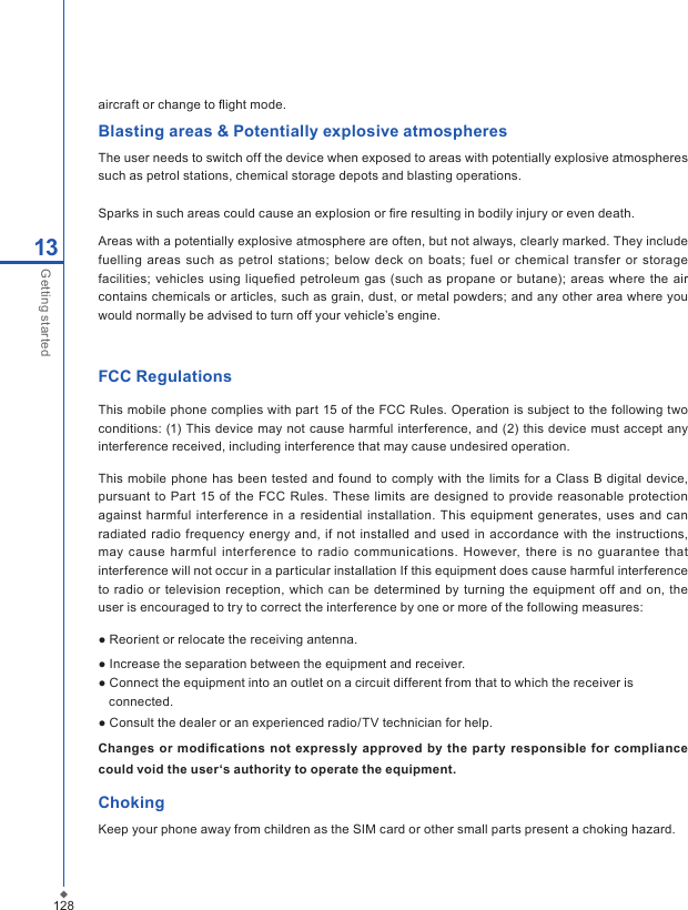 12813Getting startedaircraft or change to ﬂight mode.Blasting areas &amp; Potentially explosive atmospheresThe user needs to switch off the device when exposed to areas with potentially explosive atmospheres such as petrol stations, chemical storage depots and blasting operations.Sparks in such areas could cause an explosion or ﬁre resulting in bodily injury or even death.Areas with a potentially explosive atmosphere are often, but not always, clearly marked. They include fuelling  areas  such  as  petrol stations;  below deck on  boats;  fuel or chemical transfer or storage facilities; vehicles  using liqueﬁed petroleum gas (such as  propane or  butane);  areas  where the air contains chemicals or articles, such as grain, dust, or metal powders; and any other area where you would normally be advised to turn off your vehicle&rsquo;s engine.FCC RegulationsThis mobile phone complies with part 15 of the FCC Rules. Operation is subject to the following two conditions: (1) This  device may not cause harmful interference,  and (2)  this device  must accept  any interference received, including interference that may cause undesired operation.This mobile phone has been tested and found to comply with the  limits for a Class B digital device, pursuant  to  Part 15  of the FCC Rules. These limits are designed  to  provide reasonable  protection against  harmful interference in a  residential installation. This equipment  generates,  uses  and  can radiated  radio frequency energy and, if not installed and used in  accordance  with the  instructions, may  cause harmful  interference  to  radio communications. However, there is  no guarantee  that interference will not occur in a particular installation If this equipment does cause harmful interference to  radio or television reception, which can be determined by  turning the equipment  off and on, the user is encouraged to try to correct the interference by one or more of the following measures:● Reorient or relocate the receiving antenna.● Increase the separation between the equipment and receiver.● Connect the equipment into an outlet on a circuit different from that to which the receiver is     connected.● Consult the dealer or an experienced radio/TV technician for help.Changes or  modiﬁcations not expressly  approved by the  party  responsible  for  compliance could void the user&lsquo;s authority to operate the equipment.ChokingKeep your phone away from children as the SIM card or other small parts present a choking hazard.