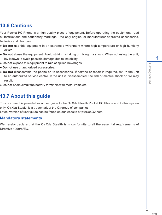 1291Getting started13.6 CautionsYour Pocket PC Phone  is a high  quality piece of equipment. Before operating the equipment, read all instructions and cautionary markings. Use only  original  or  manufacturer approved accessories, batteries and chargers.● Do not use this  equipment in  an extreme  environment  where high  temperature  or  high humidity exists.● Do not abuse the equipment. Avoid striking, shaking or giving it a shock. When not using the unit, lay it down to avoid possible damage due to instability.● Do not expose this equipment to rain or spilled beverages.● Do not use unauthorized accessories.● Do not disassemble the phone or  its  accessories. If  service or repair is required, return the unit to an authorized service  centre. If  the  unit is disassembled, the  risk  of electric shock or ﬁre  may result.● Do not short-circuit the battery terminals with metal items etc.13.7 About this guideThis document is provided as a user guide to the O2 Xda Stealth Pocket PC Phone and to this system only. O2 Xda Stealth is a trademark of the O2 group of companies.Latest version of user guide can be found on our website http://SeeO2.com.Mandatory statementsWe hereby declare  that  the O2 Xda  Stealth is  in conformity  to  all  the  essential  requirements of Directive 1999/5/EC.