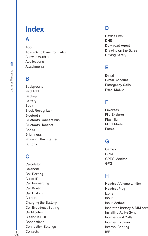 130IndexAAbout ActiveSync SynchronizationAnswer MachineApplicationsAttachments BBackgroundBacklight BackupBattery BeamBlock RecognizerBluetooth Bluetooth ConnectionsBluetooth Headset Bonds BrightnessBrowsing the InternetButtonsCCalculator CalendarCall BarringCaller IDCall ForwardingCall WaitingCall HistoryCameraCharging the BatteryCell Broadcast SettingCertiﬁcates ClearVue PDF Connections Connection Settings Contacts1Getting startedDDevice Lock DNSDownload AgentDrawing on the ScreenDriving SafetyEE-mail E-mail AccountEmergency Calls Excel Mobile FFavoritesFile Explorer Flash lightFlight Mode Frame GGames GPRS GPRS MonitorGPSHHeadset Volume LimiterHeadset PlugIconsInputInput MethodInsert the battery &amp; SIM card Installing ActiveSyncInternational Calls Internet ExplorerInternet SharingISP 