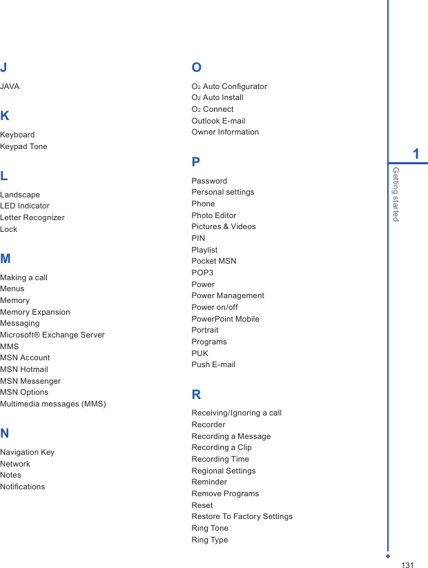 1311Getting startedJJAVAKKeyboardKeypad ToneLLandscapeLED IndicatorLetter RecognizerLockMMaking a call Menus MemoryMemory Expansion Messaging Microsoft&reg; Exchange Server MMSMSN AccountMSN HotmailMSN MessengerMSN Options Multimedia messages (MMS) NNavigation KeyNetwork Notes NotiﬁcationsOO2 Auto Conﬁgurator O2 Auto InstallO2 Connect Outlook E-mail Owner Information PPassword Personal settings Phone Photo EditorPictures &amp; Videos PINPlaylistPocket MSNPOP3Power Power Management Power on/offPowerPoint Mobile PortraitPrograms PUK Push E-mailRReceiving/Ignoring a call RecorderRecording a Message Recording a Clip Recording TimeRegional Settings ReminderRemove Programs Reset Restore To Factory SettingsRing ToneRing Type