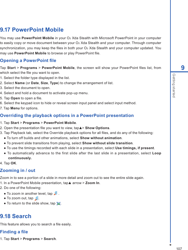 1079Getting started9.17 PowerPoint MobileYou may use PowerPoint Mobile in your O2 Xda Stealth with Microsoft PowerPoint in your computer to easily copy or move document between your O2 Xda Stealth and your computer. Through computer synchronization, you may keep the ﬁles in both your O2 Xda Stealth and your computer updated. You may use PowerPoint Mobile to browse or play PowerPoint ﬁle. Opening a PowerPoint ﬁleTap  Start  > Programs > PowerPoint Mobile, the screen  will show your PowerPoint ﬁles  list, from which select the ﬁle you want to open. 1. Select the folder type displayed in the list. 2. Select Name (or Date, Size, Type) to change the arrangement of list. 3. Select the document to open.4. Select and hold a document to activate pop-up menu.5. Tap Open to open a ﬁle.6. Select the keypad icon to hide or reveal screen input panel and select input method. 7. Tap Menu for options.Overriding the playback options in a PowerPoint presentation1. Tap Start > Programs > PowerPoint Mobile.2. Open the presentation ﬁle you want to view, tap▲> Show Options.3. Tap Playback tab, select the Override playback options for all ﬁles, and do any of the following:   ● To turn off builds and other animations, select Show without animation.  ● To prevent slide transitions from playing, select Show without slide transition.  ● To use the timings recorded with each slide in a presentation, select Use timings, if present.  ●  To  automatically  advance to the  first  slide after the  last  slide in a  presentation, select Loop continuously.4. Tap OK.Zooming in / outZoom in to see a portion of a slide in more detail and zoom out to see the entire slide again.1. In a PowerPoint Mobile presentation, tap▲ arrow > Zoom In.2. Do one of the following:  ● To zoom in another level, tap   .  ● To zoom out, tap  .  ● To return to the slide show, tap  .9.18 SearchThis feature allows you to search a ﬁle easily.Finding a ﬁle1. Tap Start > Programs > Search.