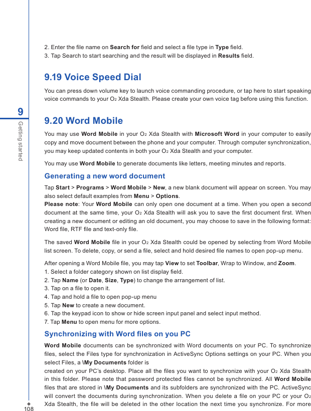 1089Getting started2. Enter the ﬁle name on Search for ﬁeld and select a ﬁle type in Type ﬁeld.3. Tap Search to start searching and the result will be displayed in Results ﬁeld.9.19 Voice Speed DialYou can press down volume key to launch voice commanding procedure, or tap here to start speaking voice commands to your O2 Xda Stealth. Please create your own voice tag before using this function. 9.20 Word MobileYou may use  Word Mobile in your  O2 Xda Stealth  with Microsoft Word in your computer to easily copy and move document between the phone and your computer. Through computer synchronization, you may keep updated contents in both your O2 Xda Stealth and your computer. You may use Word Mobile to generate documents like letters, meeting minutes and reports.Generating a new word documentTap Start > Programs > Word Mobile > New, a new blank document will appear on screen. You may also select default examples from Menu > Options.Please note: Your Word Mobile can only  open one  document at a time. When you  open a second document at the same  time, your  O2  Xda Stealth will ask you to save the ﬁrst document ﬁrst. When creating a new document or editing an old document, you may choose to save in the following format: Word ﬁle, RTF ﬁle and text-only ﬁle.The saved Word Mobile ﬁle in your O2 Xda Stealth could be opened by selecting from Word Mobile list screen. To delete, copy, or send a ﬁle, select and hold desired ﬁle names to open pop-up menu. After opening a Word Mobile ﬁle, you may tap View to set Toolbar, Wrap to Window, and Zoom.1. Select a folder category shown on list display ﬁeld.2. Tap Name (or Date, Size, Type) to change the arrangement of list.3. Tap on a ﬁle to open it.4. Tap and hold a ﬁle to open pop-up menu5. Tap New to create a new document.6. Tap the keypad icon to show or hide screen input panel and select input method.7. Tap Menu to open menu for more options.Synchronizing with Word ﬁles on you PCWord  Mobile documents  can be synchronized with Word documents  on  your PC. To synchronize ﬁles, select the Files type for synchronization in ActiveSync Options settings on your PC. When you select Files, a \My Documents folder iscreated on  your PC&rsquo;s desktop.  Place all  the ﬁles you  want to synchronize with your O2 Xda  Stealth in  this folder. Please note that  password  protected  ﬁles cannot  be synchronized. All  Word Mobile ﬁles that are stored in \My Documents and its subfolders are synchronized with the PC. ActiveSync will  convert the documents  during synchronization.  When you delete  a ﬁle on your  PC or your  O2 Xda Stealth, the ﬁle  will  be  deleted  in  the other location  the next  time  you synchronize.  For more 