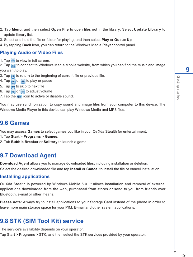 1019Getting started2.  Tap  Menu,  and then select Open File to open ﬁles  not in  the  library;  Select  Update Library  to update library list.3. Select and hold the ﬁle or folder for playing, and then select Play or Queue Up.4. By tapping Back icon, you can return to the Windows Media Player control panel.Playing Audio or Video Files1. Tap   to view in full screen.2. Tap   to connect to Windows Media Mobile website, from which you can ﬁnd the music and image you want to play. 3. Tap   to return to the beginning of current ﬁle or previous ﬁle.4. Tap   or   to play or pause5. Tap   to skip to next ﬁle6. Tap   or   to adjust volume7. Tap the   icon to active or disable sound.You may  use synchronization to copy sound and image ﬁles from your computer  to this  device. The Windows Media Player in this device can play Windows Media and MP3 ﬁles.9.6 GamesYou may access Games to select games you like in your O2 Xda Stealth for entertainment. 1. Tap Start > Programs > Games.2. Tab Bubble Breaker or Solitary to launch a game.9.7 Download AgentDownload Agent allows you to manage downloaded ﬁles, including installation or deletion.Select the desired downloaded ﬁle and tap Install or Cancel to install the ﬁle or cancel installation.Installing applicationsO2 Xda  Stealth is powered by Windows  Mobile  5.0. It allows  installation  and removal of external applications downloaded  from the  web, purchased  from stores or  send to you  from friends over Bluetooth, e-mail or other means.Please note: Always try to install applications to your Storage Card instead of the phone in order to leave more main storage space for your PIM, E-mail and other system applications.9.8 STK (SIM Tool Kit) serviceThe service&rsquo;s availability depends on your operator.Tap Start > Programs > STK, and then select the STK services provided by your operator.