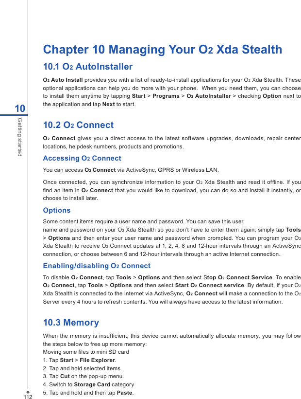 112Chapter 10 Managing Your O2 Xda Stealth10.1 O2 AutoInstallerO2 Auto Install provides you with a list of ready-to-install applications for your O2 Xda Stealth. These optional applications can help you do more with your phone.  When you need them, you can choose to install them anytime by tapping Start > Programs > O2 AutoInstaller > checking Option next to the application and tap Next to start.10.2 O2 ConnectO2 Connect gives you a  direct  access to the latest software upgrades, downloads, repair  center locations, helpdesk numbers, products and promotions.Accessing O2 ConnectYou can access O2 Connect via ActiveSync, GPRS or Wireless LAN.Once connected, you can synchronize  information to  your  O2  Xda Stealth and read it  ofﬂine. If  you ﬁnd an item in O2 Connect that you would like to download, you can do so and install it instantly, or choose to install later.OptionsSome content items require a user name and password. You can save this username and password on your O2 Xda Stealth so you don&rsquo;t have to enter them again; simply tap Tools > Options and then enter your user name and password when prompted. You can program your O2 Xda Stealth to receive O2 Connect updates at 1, 2, 4, 8 and 12-hour intervals through an ActiveSync connection, or choose between 6 and 12-hour intervals through an active Internet connection.Enabling/disabling O2 ConnectTo disable O2 Connect, tap Tools > Options and then select Stop O2 Connect Service. To enable O2 Connect, tap Tools > Options and then select Start O2 Connect service. By default, if your O2 Xda Stealth is connected to the Internet via ActiveSync, O2 Connect will make a connection to the O2 Server every 4 hours to refresh contents. You will always have access to the latest information.10.3 MemoryWhen the memory is insufﬁcient,  this device cannot automatically allocate memory, you may follow the steps below to free up more memory:Moving some ﬁles to mini SD card1. Tap Start > File Explorer.2. Tap and hold selected items.3. Tap Cut on the pop-up menu.4. Switch to Storage Card category5. Tap and hold and then tap Paste.10Getting started