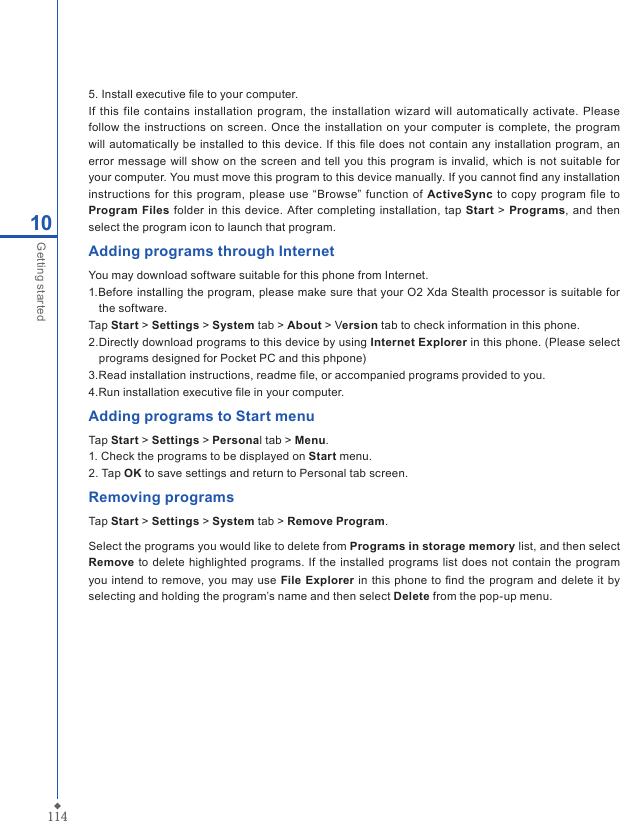 11410Getting started5. Install executive ﬁle to your computer.If this  file contains  installation program,  the installation  wizard will automatically  activate.  Please follow the  instructions on  screen.  Once the installation on your computer is  complete, the program will automatically be installed to this device. If this  ﬁle does not contain any installation program, an error message will show on  the  screen and tell  you  this program is  invalid, which  is not suitable for your computer. You must move this program to this device manually. If you cannot ﬁnd any installation instructions  for this  program, please  use &ldquo;Browse&rdquo; function of ActiveSync to copy program ﬁle to Program  Files folder in  this device. After completing installation, tap Start >  Programs, and  then select the program icon to launch that program.Adding programs through InternetYou may download software suitable for this phone from Internet.1.Before installing the program, please make sure that your O2 Xda Stealth processor is suitable for the software.Tap Start > Settings > System tab > About > Version tab to check information in this phone.2.Directly download programs to this device by using Internet Explorer in this phone. (Please select programs designed for Pocket PC and this phpone)3.Read installation instructions, readme ﬁle, or accompanied programs provided to you.4.Run installation executive ﬁle in your computer.Adding programs to Start menuTap Start > Settings > Personal tab > Menu.1. Check the programs to be displayed on Start menu.2. Tap OK to save settings and return to Personal tab screen.Removing programsTap Start > Settings > System tab > Remove Program.Select the programs you would like to delete from Programs in storage memory list, and then select Remove to delete highlighted  programs. If the installed programs list does not  contain the  program you  intend  to remove, you may use File Explorer in  this phone to ﬁnd the program and delete it by selecting and holding the program&rsquo;s name and then select Delete from the pop-up menu.