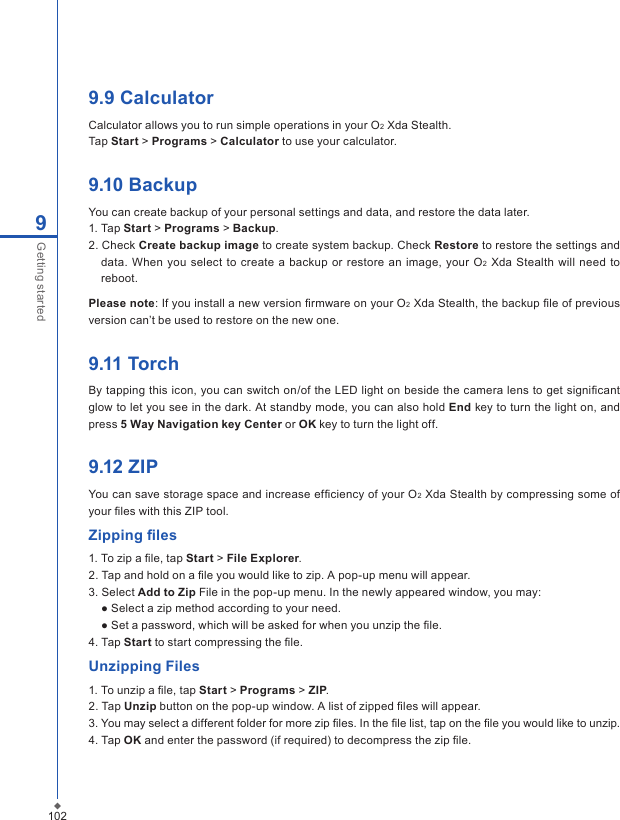 1029Getting started9.9 CalculatorCalculator allows you to run simple operations in your O2 Xda Stealth. Tap Start > Programs > Calculator to use your calculator.9.10 BackupYou can create backup of your personal settings and data, and restore the data later.1. Tap Start > Programs > Backup.2. Check Create backup image to create system backup. Check Restore to restore the settings and data.  When you  select to  create a  backup  or  restore an  image, your O2 Xda  Stealth will need  to reboot.Please note: If you install a new version ﬁrmware on your O2 Xda Stealth, the backup ﬁle of previous version can&rsquo;t be used to restore on the new one.9.11 TorchBy tapping this icon, you can switch on/of the LED light on beside the camera lens to get signiﬁcant glow to let you see in the dark. At standby mode, you can also hold End key to turn the light on, and press 5 Way Navigation key Center or OK key to turn the light off.9.12 ZIPYou can save storage space and increase efﬁciency of your O2 Xda Stealth by compressing some of your ﬁles with this ZIP tool. Zipping ﬁles1. To zip a ﬁle, tap Start > File Explorer.2. Tap and hold on a ﬁle you would like to zip. A pop-up menu will appear.3. Select Add to Zip File in the pop-up menu. In the newly appeared window, you may:  ● Select a zip method according to your need.   ● Set a password, which will be asked for when you unzip the ﬁle. 4. Tap Start to start compressing the ﬁle.Unzipping Files1. To unzip a ﬁle, tap Start > Programs > ZIP.2. Tap Unzip button on the pop-up window. A list of zipped ﬁles will appear.3. You may select a different folder for more zip ﬁles. In the ﬁle list, tap on the ﬁle you would like to unzip.4. Tap OK and enter the password (if required) to decompress the zip ﬁle.