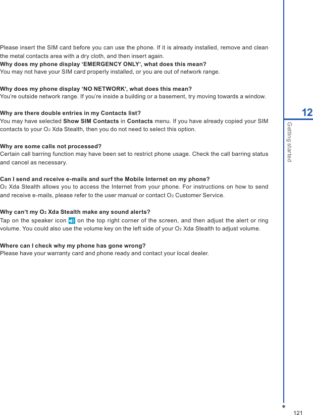 12112Getting startedPlease insert the SIM card before you can use the phone. If it is already installed, remove and clean the metal contacts area with a dry cloth, and then insert again.Why does my phone display &lsquo;EMERGENCY ONLY&rsquo;, what does this mean?You may not have your SIM card properly installed, or you are out of network range.Why does my phone display &lsquo;NO NETWORK&rsquo;, what does this mean?You&rsquo;re outside network range. If you&rsquo;re inside a building or a basement, try moving towards a window. Why are there double entries in my Contacts list?You may have selected Show SIM Contacts in Contacts menu. If you have already copied your SIM contacts to your O2 Xda Stealth, then you do not need to select this option.Why are some calls not processed?Certain call barring function may have been set to restrict phone usage. Check the call barring status and cancel as necessary.Can I send and receive e-mails and surf the Mobile Internet on my phone?O2 Xda  Stealth  allows you to  access the Internet from your phone.  For instructions on how to  send and receive e-mails, please refer to the user manual or contact O2 Customer Service.Why can&rsquo;t my O2 Xda Stealth make any sound alerts?Tap  on  the speaker icon   on the top right  corner of the screen, and then  adjust the alert or  ring volume. You could also use the volume key on the left side of your O2 Xda Stealth to adjust volume. Where can I check why my phone has gone wrong?Please have your warranty card and phone ready and contact your local dealer.
