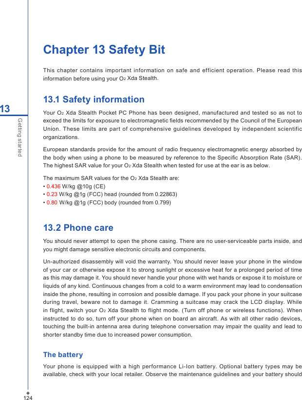 124Chapter 13 Safety BitThis  chapter contains  important information on  safe and  ef f icient  operation. Please  read  this information before using your O2 Xda Stealth.13.1 Safety informationYour  O2  Xda  Stealth  Pocket PC  Phone  has been  designed, manufactured and tested so as  not to exceed the limits for exposure to electromagnetic ﬁelds recommended by the Council of the European Union.  These  limits  are  part  of comprehensive  guidelines  developed  by  independent  scientific organizations. European  standards provide for the amount of  radio frequency electromagnetic energy  absorbed  by the body when using a phone  to be measured by reference  to the Speciﬁc Absorption Rate (SAR). The highest SAR value for your O2 Xda Stealth when tested for use at the ear is as below.The maximum SAR values for the O2 Xda Stealth are:&bull; 0.436 W/kg @10g (CE)&bull; 0.23 W/kg @1g (FCC) head (rounded from 0.22863)&bull; 0.80 W/kg @1g (FCC) body (rounded from 0.799)13.2 Phone careYou should never attempt to open the phone casing. There are no user-serviceable parts inside, and you might damage sensitive electronic circuits and components.Un-authorized disassembly will void the warranty. You should never leave your phone in the window of your car or otherwise expose it to strong sunlight or excessive heat for a prolonged period of time as this may damage it. You should never handle your phone with wet hands or expose it to moisture or liquids of any kind. Continuous changes from a cold to a warm environment may lead to condensation inside the phone, resulting in corrosion and possible damage. If you pack your phone in your suitcase during travel,  beware not  to damage it.  Cramming a suitcase may  crack  the  LCD  display. While in flight, switch your  O2 Xda Stealth to flight mode. (Turn  off phone  or  wireless functions). When instructed to do  so,  turn off your  phone when on board  an  aircraft. As  with all  other  radio devices, touching the built-in antenna  area during telephone conversation may  impair the quality and lead  to shorter standby time due to increased power consumption.The batteryYour  phone is  equipped  with a high  performance  Li-Ion battery.  Optional battery  types may be available, check with your local retailer. Observe the maintenance guidelines and your battery should 13Getting started