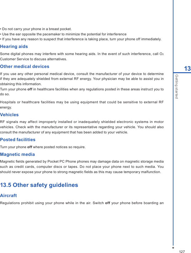 12713Getting started&bull; Do not carry your phone in a breast pocket.&bull; Use the ear opposite the pacemaker to minimize the potential for interference&bull; If you have any reason to suspect that interference is taking place, turn your phone off immediately.Hearing aidsSome digital phones may interfere with some hearing aids. In the event of such interference, call O2 Customer Service to discuss alternatives.Other medical devicesIf you use  any other personal medical device,  consult  the manufacturer of your device  to determine if they are adequately shielded from external RF energy. Your physician may be able to assist you in obtaining this information. Turn your phone off in healthcare facilities when any regulations posted in these areas instruct you to do so.Hospitals  or healthcare facilities may be  using  equipment that could be sensitive to  external RF energy.VehiclesRF signals  may affect  improperly installed or inadequately  shielded electronic systems  in motor vehicles. Check with  the manufacturer or  its  representative regarding  your  vehicle.  You should  also consult the manufacturer of any equipment that has been added to your vehicle.Posted facilitiesTurn your phone off where posted notices so require.Magnetic mediaMagnetic ﬁelds generated by Pocket PC Phone phones may damage data on magnetic storage media such  as  credit cards, computer discs  or tapes. Do  not place your phone next  to  such  media. You should never expose your phone to strong magnetic ﬁelds as this may cause temporary malfunction.13.5 Other safety guidelinesAircraftRegulations  prohibit  using your  phone while in the air. Switch off your  phone  before boarding  an 