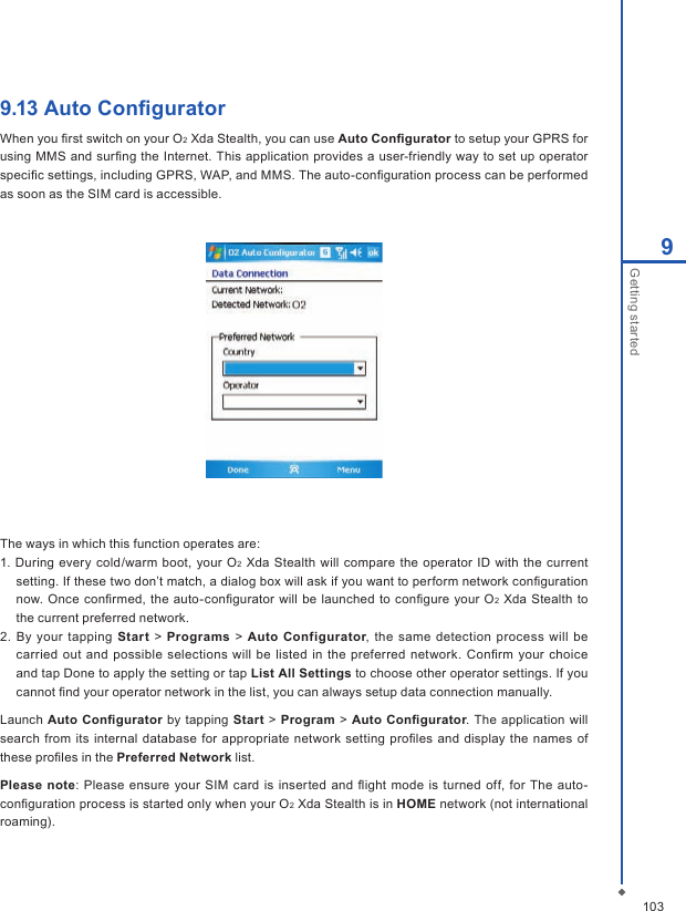 1039Getting started9.13 Auto ConﬁguratorWhen you ﬁrst switch on your O2 Xda Stealth, you can use Auto Conﬁgurator to setup your GPRS for using MMS and surﬁng the Internet. This  application provides a user-friendly way to set up operator speciﬁc settings, including GPRS, WAP, and MMS. The auto-conﬁguration process can be performed as soon as the SIM card is accessible.The ways in which this function operates are:1. During every  cold/warm  boot, your O2  Xda  Stealth will compare the operator  ID with  the current setting. If these two don&rsquo;t match, a dialog box will ask if you want to perform network conﬁguration now.  Once  conﬁrmed,  the  auto-conﬁgurator will be  launched  to conﬁgure your O2  Xda Stealth to the current preferred network.2. By your tapping  Start > Programs > Auto  Configurator, the same detection process will be carried out  and  possible selections will  be listed in  the preferred network. Conﬁrm your  choice and tap Done to apply the setting or tap List All Settings to choose other operator settings. If you cannot ﬁnd your operator network in the list, you can always setup data connection manually.Launch  Auto  Conﬁgurator by  tapping Start >  Program > Auto Conﬁgurator. The application will search from its internal  database for appropriate network  setting proﬁles  and display the names  of these proﬁles in the Preferred Network list.Please note: Please ensure your SIM  card is  inserted and ﬂight  mode  is turned off,  for The auto-conﬁguration process is started only when your O2 Xda Stealth is in HOME network (not international roaming).