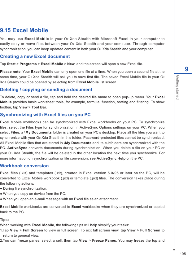 1059Getting started9.15 Excel MobileYou  may use  Excel  Mobile in your  O 2  Xda  Stealth  with Microsoft  Excel  in  your computer  to easily  copy  or  move  files  between  your O2  Xda  Stealth  and  your  computer.  Through  computer synchronization, you can keep updated content in both your O2 Xda Stealth and your computer.Creating a new Excel documentTap Start > Programs > Excel Mobile > New, and the screen will open a new Excel ﬁle. Please note: Your Excel Mobile can only open one ﬁle at a time. When you open a second ﬁle at the same time,  your O2  Xda Stealth will ask you  to save ﬁrst ﬁle. The saved Excel Mobile ﬁle in your O2 Xda Stealth could be opened by selecting from Excel Mobile list screen. Deleting / copying or sending a documentTo delete, copy or send a ﬁle,  tap and hold the desired ﬁle name to open pop-up  menu. Your Excel Mobile provides basic worksheet tools, for example, formula, function, sorting and ﬁltering. To show toolbar, tap View > Tool Bar.Synchronizing with Excel ﬁles on you PCExcel Mobile workbooks can  be synchronized with Excel workbooks  on  your PC.  To  synchronize ﬁles, select the Files type for synchronization in ActiveSync Options settings on your PC. When you select Files, a \My Documents folder is created on your PC&rsquo;s desktop. Place all the ﬁles you want to synchronize with your O2 Xda Stealth in this folder. Password-protected ﬁles cannot be synchronized. All Excel Mobile ﬁles that are stored in \My Documents and its subfolders are synchronized with the PC.  ActiveSync converts documents during  synchronization.  When you delete  a  ﬁle  on your PC or your O2 Xda Stealth,  the ﬁle will be deleted  in the other location the next time  you synchronize. For more information on synchronization or ﬁle conversion, see ActiveSync Help on the PC.Workbook conversionExcel  files (.xls)  and  templates (.xlt),  created  in Excel  version  5.0/95 or later  on the  PC,  will be converted to Excel Mobile workbook (.pxl) or template (.pxt) ﬁles. The conversion takes place during the following actions:● During ﬁle synchronization.● When you copy an device from the PC.● When you open an e-mail message with an Excel ﬁle as an attachment.Excel  Mobile workbooks are  converted to Excel workbooks when they are  synchronized or copied back to the PC.Tips:When working with Excel Mobile, the following tips will help simplify your tasks: 1.Tap View > Full  Screen to  view in  full  screen. To exit full screen  view, tap View > Full Screen to return to general view. 2.You can freeze panes: select a cell, then tap View > Freeze Panes. You may freeze  the top and 