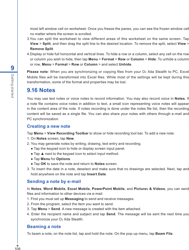 1069Getting startedmost left window cell on worksheet. Once you freeze the panes, you can see the frozen window cell no matter where the screen is scrolled. 3.You  can  split  the  worksheet to view different  areas  of this worksheet on the  same screen. Tap View > Split, and then drag the split line to the desired location. To remove the split, select View > Remove Split.4.Display or hide full horizontal and vertical lines. To hide a row or a column, select any cell on the row or column you wish to hide, then tap Menu > Format > Row or Column > Hide. To unhide a column or row, Menu > Format > Row or Column > and select Unhide.Please  note:  When you are synchronizing  or  copying ﬁles from  your O2  Xda  Stealth  to PC, Excel Mobile ﬁles will  be transformed  into Excel ﬁles. While most  of  the settings will  be  kept during this transformation, some of the format and properties may be lost.9.16 NotesYou may use text notes or voice notes to record information. You may also record voice in Notes. If a note ﬁle contains voice notes in  addition  to text, a small icon representing voice notes will appear in the content area of the note. If notes recording is done under the notes ﬁle list, then the recording content will be  saved as  a single ﬁle. You can also  share your notes with others  through e-mail and PC synchronization.Creating a new noteTap Menu > View Recording Toolbar to show or hide recording tool bar. To add a new note:1. On Notes screen, tap New.2. You may generate notes by writing, drawing, text entry and recording.  ● Tap the keypad icon to hide or display screen input panel.  ● Tap ▲ next to the keypad icon to select input method.  ● Tap Menu for Options.  ● Tap OK to save the note and return to Notes screen.3. To insert the date in a note, deselect and make sure that no drawings are selected. Next, tap and hold anywhere on the note and tap Insert Date.Sending a note by e-mailIn Notes, Word Mobile, Excel Mobile, PowerPoint Mobile, and Pictures &amp; Videos, you can send ﬁles and information to other devices via e-mail.1. First you must set up Messaging to send and receive messages.2. From the program, select the item you want to send.3. Tap Menu > Send. A new message is created with the item attached.4. Enter the recipient name and  subject  and  tap Send.  The  message  will be sent the next time you synchronize your O2 Xda Stealth.Beaming a noteTo beam a note, on the note list, tap and hold the note. On the pop-up menu, tap Beam File.