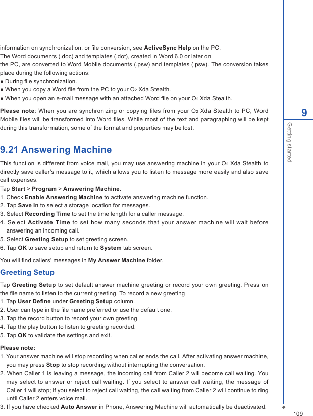 1099Getting startedinformation on synchronization, or ﬁle conversion, see ActiveSync Help on the PC.The Word documents (.doc) and templates (.dot), created in Word 6.0 or later onthe PC, are converted to Word Mobile documents (.psw) and templates (.psw). The conversion takes place during the following actions:● During ﬁle synchronization.● When you copy a Word ﬁle from the PC to your O2 Xda Stealth.● When you open an e-mail message with an attached Word ﬁle on your O2 Xda Stealth.Please  note: When  you  are synchronizing  or  copying  ﬁles  from your  O2 Xda Stealth to  PC, Word Mobile ﬁles will be transformed into Word ﬁles. While most of the text and paragraphing will be kept during this transformation, some of the format and properties may be lost.9.21 Answering MachineThis function is different from voice mail, you may use answering machine in your O2 Xda Stealth to directly save caller&rsquo;s message to it, which allows you to listen to message more easily and also save call expenses.Tap Start > Program > Answering Machine.1. Check Enable Answering Machine to activate answering machine function.2. Tap Save In to select a storage location for messages. 3. Select Recording Time to set the time length for a caller message.4.  Select Activate  Time  to  set how  many seconds  that your answer machine will wait before answering an incoming call. 5. Select Greeting Setup to set greeting screen.6. Tap OK to save setup and return to System tab screen.You will ﬁnd callers&rsquo; messages in My Answer Machine folder.Greeting SetupTap Greeting Setup  to set default answer  machine  greeting or record your own  greeting. Press on the ﬁle name to listen to the current greeting. To record a new greeting1. Tap User Deﬁne under Greeting Setup column.2. User can type in the ﬁle name preferred or use the default one.3. Tap the record button to record your own greeting.4. Tap the play button to listen to greeting recorded.5. Tap OK to validate the settings and exit.Please note: 1. Your answer machine will stop recording when caller ends the call. After activating answer machine, you may press Stop to stop recording without interrupting the conversation. 2. When Caller 1 is leaving a message, the incoming call from Caller 2 will become call waiting. You may select to answer or reject call waiting.  If  you select  to answer call waiting,  the message of Caller 1 will stop; if you select to reject call waiting, the call waiting from Caller 2 will continue to ring until Caller 2 enters voice mail. 3. If you have checked Auto Answer in Phone, Answering Machine will automatically be deactivated.