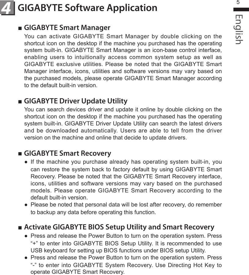English5GIGABYTE Software Application4■ GIGABYTE Smart ManagerYou  can  activate  GIGABYTE  Smart  Manager  by  double  clicking  on  the shortcut icon on the desktop if the machine you purchased has the operating system built-in. GIGABYTE Smart Manager is an icon-base control interface, enabling  users  to  intuitionally  access  common  system  setup  as  well  as GIGABYTE exclusive  utilities.  Please be  noted  that the  GIGABYTE  Smart Manager interface, icons, utilities and software  versions  may vary based on the purchased models, please operate GIGABYTE Smart Manager according to the default built-in version.■ GIGABYTE Driver Update UtilityYou can search devices driver and update it online by double clicking on the shortcut icon on the desktop if the machine you purchased has the operating system built-in. GIGABYTE Driver Update Utility can search the latest drivers and  be  downloaded  automatically.  Users  are  able  to  tell  from  the  driver version on the machine and online that decide to update drivers. ■ GIGABYTE Smart Recovery●  If the  machine  you purchase  already  has  operating  system built-in,  you can restore the system back to factory default by using GIGABYTE Smart Recovery. Please be noted that the GIGABYTE Smart Recovery interface, icons, utilities  and  software versions  may  vary  based  on the  purchased models.  Please  operate  GIGABYTE  Smart  Recovery  according  to  the default built-in version.●  Please be noted that personal data will be lost after recovery, do remember to backup any data before operating this function.■ Activate GIGABYTE BIOS Setup Utility and Smart Recovery●  Press and release the Power Button to turn on the operation system. Press “+” to enter into GIGABYTE BIOS Setup Utility. It is recommended to use USB keyboard for setting up BIOS functions under BIOS setup Utility.●  Press and release the Power Button to turn on the operation system. Press “-” to enter  into  GIGABYTE System Recovery. Use Directing  Hot  Key to operate GIGABYTE Smart Recovery.