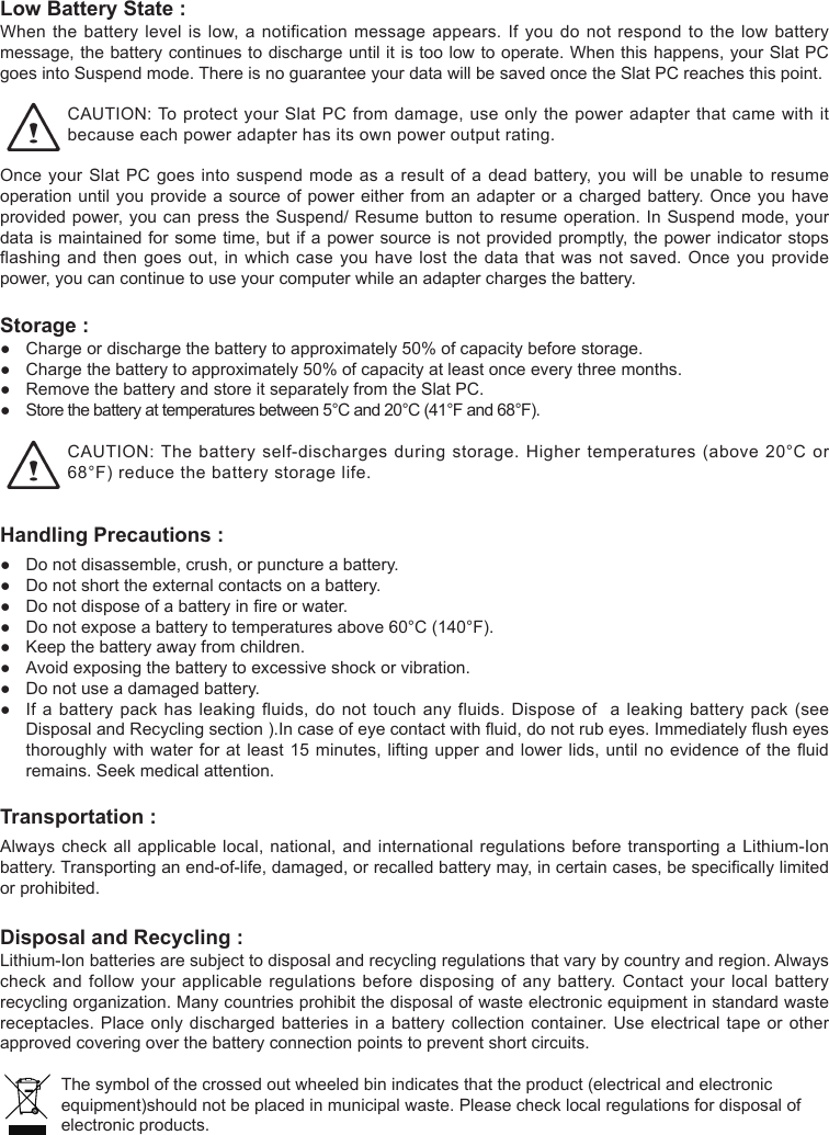 Low Battery State : Whenthebatterylevelislow,anotificationmessageappears.Ifyoudonotrespondtothelowbatterymessage,thebatterycontinuestodischargeuntilitistoolowtooperate.Whenthishappens,yourSlatPCgoesintoSuspendmode.ThereisnoguaranteeyourdatawillbesavedoncetheSlatPCreachesthispoint.CAUTION:ToprotectyourSlatPCfromdamage,useonlythepoweradapterthatcamewithitbecause each power adapter has its own power output rating. OnceyourSlatPCgoesintosuspendmodeasaresultofadeadbattery,youwillbeunabletoresumeoperationuntilyouprovideasourceofpowereitherfromanadapterorachargedbattery.Onceyouhaveprovidedpower,youcanpresstheSuspend/Resumebuttontoresumeoperation.InSuspendmode,yourdataismaintainedforsometime,butifapowersourceisnotprovidedpromptly,thepowerindicatorstopsflashingandthengoesout,inwhichcaseyouhavelostthedatathatwasnotsaved.Onceyouprovidepower, you can continue to use your computer while an adapter charges the battery.Storage :● Chargeordischargethebatterytoapproximately50%ofcapacitybeforestorage.● Chargethebatterytoapproximately50%ofcapacityatleastonceeverythreemonths.● RemovethebatteryandstoreitseparatelyfromtheSlatPC.● Storethebatteryattemperaturesbetween5°Cand20°C(41°Fand68°F).CAUTION:Thebatteryself-dischargesduringstorage.Highertemperatures(above20°Cor68°F)reducethebatterystoragelife.Handling Precautions :● Donotdisassemble,crush,orpunctureabattery.● Donotshorttheexternalcontactsonabattery.● Donotdisposeofabatteryinreorwater.● Donotexposeabatterytotemperaturesabove60°C(140°F).● Keepthebatteryawayfromchildren.● Avoidexposingthebatterytoexcessiveshockorvibration.● Donotuseadamagedbattery.● Ifabatterypackhasleakingfluids,donottouchanyfluids.Disposeofaleakingbatterypack(seeDisposalandRecyclingsection).Incaseofeyecontactwithuid,donotrubeyes.Immediatelyusheyesthoroughlywithwaterforatleast15minutes,liftingupperandlowerlids,untilnoevidenceoftheuidremains.Seekmedicalattention.Transportation : Alwayscheckallapplicablelocal,national,andinternationalregulationsbeforetransportingaLithium-Ionbattery.Transportinganend-of-life,damaged,orrecalledbatterymay,incertaincases,bespecicallylimitedor prohibited.Disposal and Recycling : Lithium-Ionbatteriesaresubjecttodisposalandrecyclingregulationsthatvarybycountryandregion.Alwayscheckandfollowyourapplicableregulationsbeforedisposingofanybattery.Contactyourlocalbatteryrecyclingorganization.Manycountriesprohibitthedisposalofwasteelectronicequipmentinstandardwastereceptacles.Placeonlydischargedbatteriesinabatterycollectioncontainer.Useelectricaltapeorotherapprovedcoveringoverthebatteryconnectionpointstopreventshortcircuits.Thesymbolofthecrossedoutwheeledbinindicatesthattheproduct(electricalandelectronicequipment)shouldnotbeplacedinmunicipalwaste.Pleasechecklocalregulationsfordisposalofelectronic products.