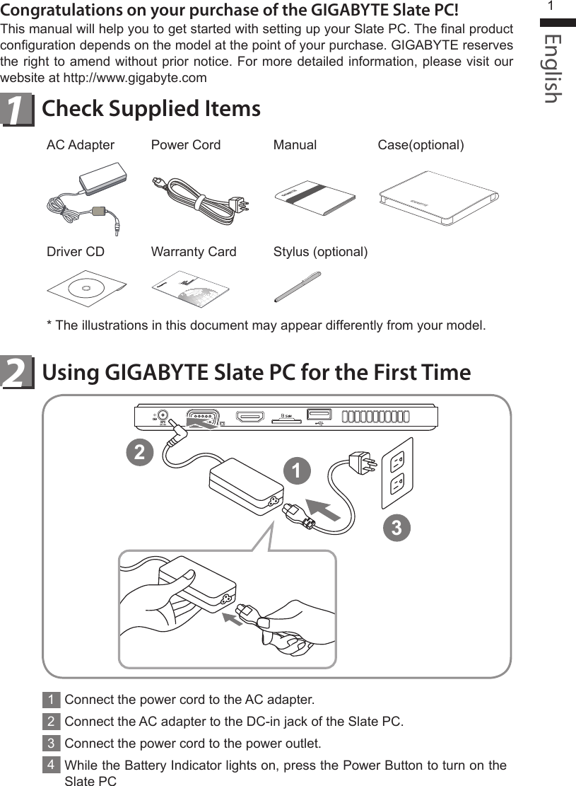 English1Using GIGABYTE Slate PC for the First Time2Congratulations on your purchase of the GIGABYTE Slate PC!This manual will help you to get started with setting up your Slate PC. The nal product conguration depends on the model at the point of your purchase. GIGABYTE reserves the right to amend without prior notice. For more detailed information, please visit our website at http://www.gigabyte.comCheck Supplied Items1AC Adapter Power Cord Manual Case(optional)Driver CD Warranty Card Stylus (optional)* The illustrations in this document may appear differently from your model.1Connect the power cord to the AC adapter.2Connect the AC adapter to the DC-in jack of the Slate PC.3Connect the power cord to the power outlet.4While the Battery Indicator lights on, press the Power Button to turn on the Slate PC123