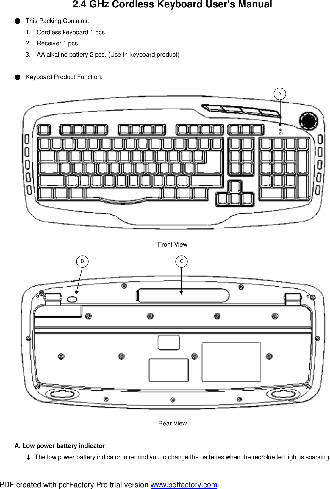 2.4 GHz Cordless Keyboard User&apos;s Manual ● This Packing Contains: 1. Cordless keyboard 1 pcs. 2. Receiver 1 pcs. 3. AA alkaline battery 2 pcs. (Use in keyboard product)  ● Keyboard Product Function:  Front View   Rear View  A. Low power battery indicator     à The low power battery indicator to remind you to change the batteries when the red/blue led light is sparking.  C B  A PDF created with pdfFactory Pro trial version www.pdffactory.com