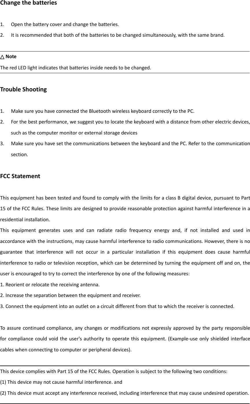 Changethebatteries1. Openthebatterycoverandchangethebatteries.2. Itisrecommendedthatbothofthebatteriestobechangedsimultaneously,withthesamebrand.△NoteTheredLEDlightindicatesthatbatteriesinsideneedstobechanged.TroubleShooting1. MakesureyouhaveconnectedtheBluetoothwirelesskeyboardcorrectlytothePC.2. Forthebestperformance,wesuggestyoutolocatethekeyboardwithadistancefromotherelectricdevices,suchasthecomputermonitororexternalstoragedevices3. MakesureyouhavesetthecommunicationsbetweenthekeyboardandthePC.Refertothecommunicationsection.FCCStatementThisequipmenthasbeentestedandfoundtocomplywiththelimitsforaclassBdigitaldevice,pursuanttoPart15oftheFCCRules.Theselimitsaredesignedtoprovidereasonableprotectionagainstharmfulinterferenceinaresidentialinstallation.Thisequipmentgeneratesusesandcanradiateradiofrequencyenergyand,ifnotinstalledandusedinaccordancewiththeinstructions,maycauseharmfulinterferencetoradiocommunications.However,thereisnoguaranteethatinterferencewillnotoccurinaparticularinstallationifthisequipmentdoescauseharmfulinterferencetoradioortelevisionreception,whichcanbedeterminedbyturningtheequipmentoffandon,theuserisencouragedtotrytocorrecttheinterferencebyoneofthefollowingmeasures:1.Reorientorrelocatethereceivingantenna.2.Increasetheseparationbetweentheequipmentandreceiver.3.Connecttheequipmentintoanoutletonacircuitdifferentfromthattowhichthereceiverisconnected.Toassurecontinuedcompliance,anychangesormodificationsnotexpresslyapprovedbythepartyresponsibleforcompliancecouldvoidtheuser&apos;sauthoritytooperatethisequipment.(Example‐useonlyshieldedinterfacecableswhenconnectingtocomputerorperipheraldevices).ThisdevicecomplieswithPart15oftheFCCRules.Operationissubjecttothefollowingtwoconditions:(1)Thisdevicemaynotcauseharmfulinterference.and(2)Thisdevicemustacceptanyinterferencereceived,includinginterferencethatmaycauseundesiredoperation.