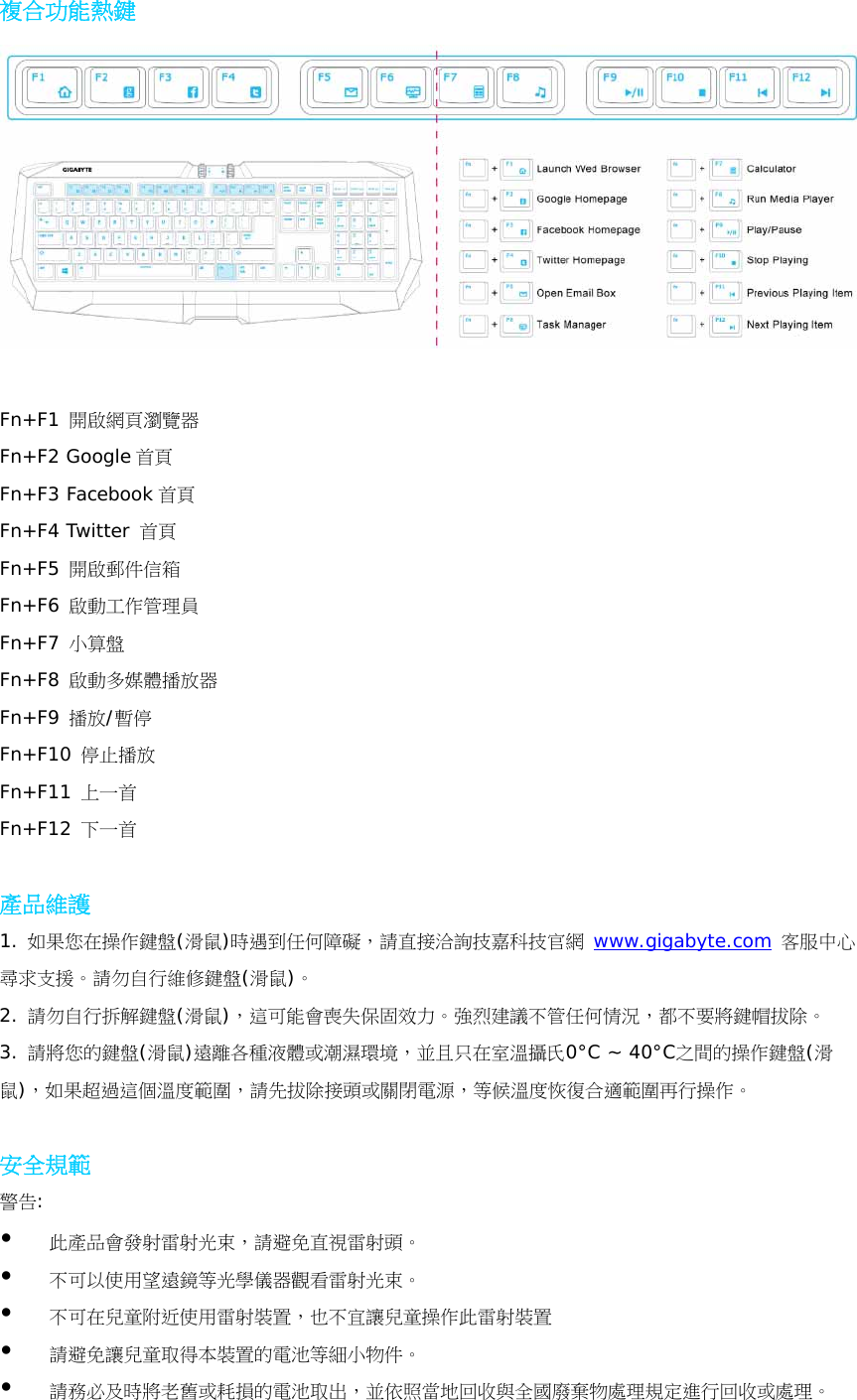 複合功能熱鍵   Fn+F1 開啟網頁瀏覽器 Fn+F2 Google 首頁  Fn+F3 Facebook 首頁 Fn+F4 Twitter 首頁 Fn+F5 開啟郵件信箱 Fn+F6 啟動工作管理員 Fn+F7 小算盤 Fn+F8 啟動多媒體播放器 Fn+F9 播放/暫停 Fn+F10 停止播放 Fn+F11 上一首 Fn+F12 下一首  產品維護 1. 如果您在操作鍵盤(滑鼠)時遇到任何障礙，請直接洽詢技嘉科技官網 www.gigabyte.com 客服中心尋求支援。請勿自行維修鍵盤(滑鼠)。 2. 請勿自行拆解鍵盤(滑鼠)，這可能會喪失保固效力。強烈建議不管任何情況，都不要將鍵帽拔除。 3. 請將您的鍵盤(滑鼠)遠離各種液體或潮濕環境，並且只在室溫攝氏0°C ~ 40°C之間的操作鍵盤(滑鼠)，如果超過這個溫度範圍，請先拔除接頭或關閉電源，等候溫度恢復合適範圍再行操作。  安全規範 警告:  此產品會發射雷射光束，請避免直視雷射頭。  不可以使用望遠鏡等光學儀器觀看雷射光束。  不可在兒童附近使用雷射裝置，也不宜讓兒童操作此雷射裝置  請避免讓兒童取得本裝置的電池等細小物件。  請務必及時將老舊或耗損的電池取出，並依照當地回收與全國廢棄物處理規定進行回收或處理。 