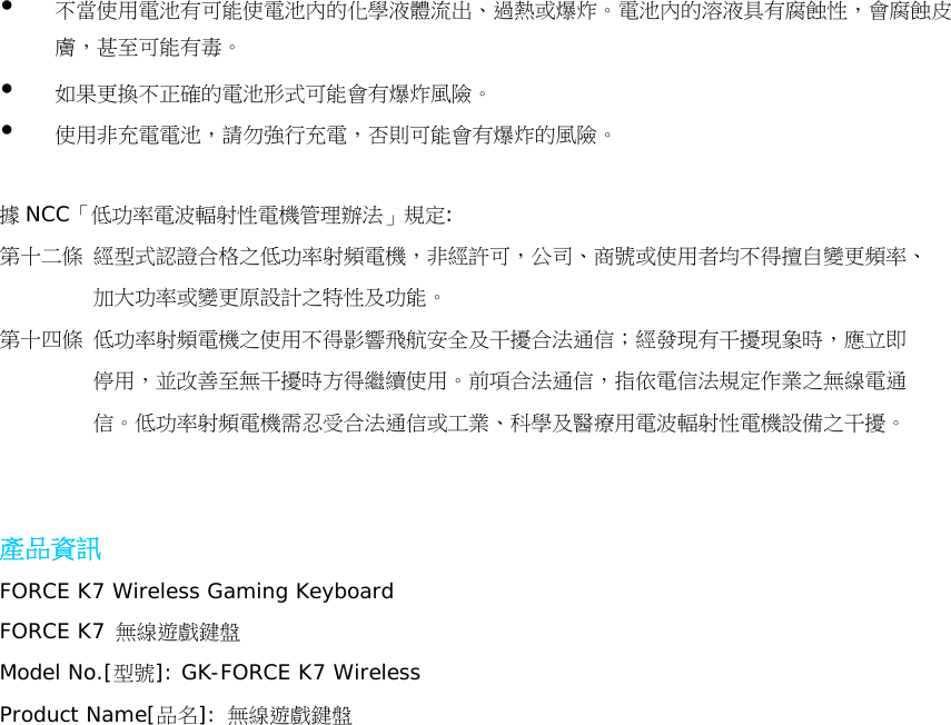 不當使用電池有可能使電池內的化學液體流出、過熱或爆炸。電池內的溶液具有腐蝕性，會腐蝕皮膚，甚至可能有毒。  如果更換不正確的電池形式可能會有爆炸風險。  使用非充電電池，請勿強行充電，否則可能會有爆炸的風險。  據NCC「低功率電波輻射性電機管理辦法」規定: 第十二條 經型式認證合格之低功率射頻電機，非經許可，公司、商號或使用者均不得擅自變更頻率、            加大功率或變更原設計之特性及功能。 第十四條 低功率射頻電機之使用不得影響飛航安全及干擾合法通信；經發現有干擾現象時，應立即          停用，並改善至無干擾時方得繼續使用。前項合法通信，指依電信法規定作業之無線電通          信。低功率射頻電機需忍受合法通信或工業、科學及醫療用電波輻射性電機設備之干擾。   產品資訊 FORCE K7 Wireless Gaming Keyboard FORCE K7 無線遊戲鍵盤 Model No.[型號]: GK-FORCE K7 Wireless Product Name[品名]: 無線遊戲鍵盤     