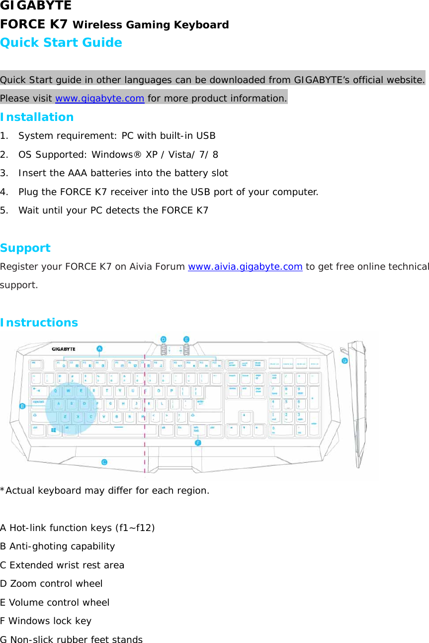 GIGABYTE FORCE K7 Wireless Gaming Keyboard Quick Start Guide  Quick Start guide in other languages can be downloaded from GIGABYTE’s official website. Please visit www.gigabyte.com for more product information. Installation 1. System requirement: PC with built-in USB 2. OS Supported: Windows® XP / Vista/ 7/ 8  3. Insert the AAA batteries into the battery slot 4. Plug the FORCE K7 receiver into the USB port of your computer. 5. Wait until your PC detects the FORCE K7  Support Register your FORCE K7 on Aivia Forum www.aivia.gigabyte.com to get free online technical support.  Instructions   *Actual keyboard may differ for each region.  A Hot-link function keys (f1~f12)  B Anti-ghoting capability  C Extended wrist rest area  D Zoom control wheel E Volume control wheel F Windows lock key G Non-slick rubber feet stands 