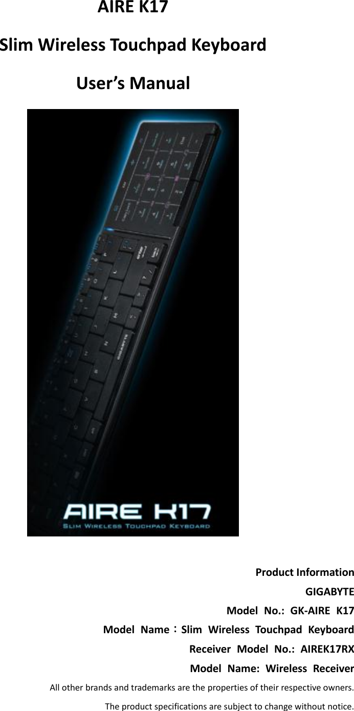 AIRE K17   Slim Wireless Touchpad Keyboard   User’s Manual   Product Information GIGABYTE Model  No.:  GK-AIRE  K17 Model  Name：Slim  Wireless  Touchpad  Keyboard Receiver  Model  No.:  AIREK17RX Model  Name:  Wireless  Receiver All other brands and trademarks are the properties of their respective owners. The product specifications are subject to change without notice.  