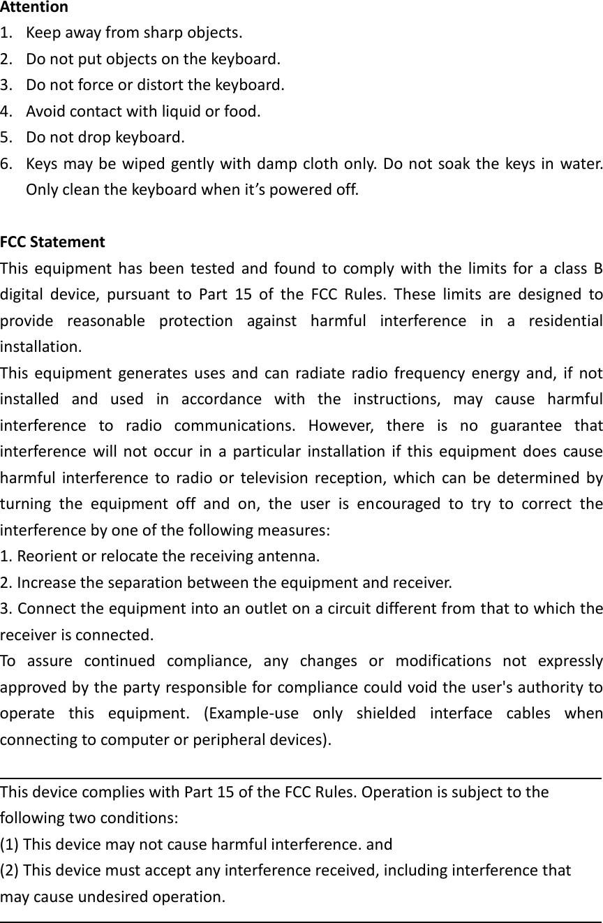 Attention 1. Keep away from sharp objects. 2. Do not put objects on the keyboard. 3. Do not force or distort the keyboard. 4. Avoid contact with liquid or food. 5. Do not drop keyboard. 6. Keys may be wiped gently with damp cloth only. Do not soak the keys in  water. Only clean the keyboard when it’s powered off.  FCC Statement This  equipment  has  been  tested  and  found  to  comply  with  the  limits  for  a  class  B digital  device,  pursuant  to  Part  15  of  the  FCC  Rules.  These  limits  are  designed  to provide  reasonable  protection  against  harmful  interference  in  a  residential installation. This  equipment  generates  uses  and  can  radiate  radio  frequency  energy  and,  if  not installed  and  used  in  accordance  with  the  instructions,  may  cause  harmful interference  to  radio  communications.  However,  there  is  no  guarantee  that interference  will  not  occur  in  a  particular  installation  if  this  equipment  does  cause harmful  interference  to  radio  or  television  reception,  which  can  be  determined  by turning  the  equipment  off  and  on,  the  user  is  encouraged  to  try  to  correct  the interference by one of the following measures: 1. Reorient or relocate the receiving antenna. 2. Increase the separation between the equipment and receiver. 3. Connect the equipment into an outlet on a circuit different from that to which the receiver is connected. To  assure  continued  compliance,  any  changes  or  modifications  not  expressly approved by the party responsible for compliance could void the user&apos;s authority to operate  this  equipment.  (Example-use  only  shielded  interface  cables  when connecting to computer or peripheral devices).  This device complies with Part 15 of the FCC Rules. Operation is subject to the following two conditions: (1) This device may not cause harmful interference. and (2) This device must accept any interference received, including interference that may cause undesired operation.    