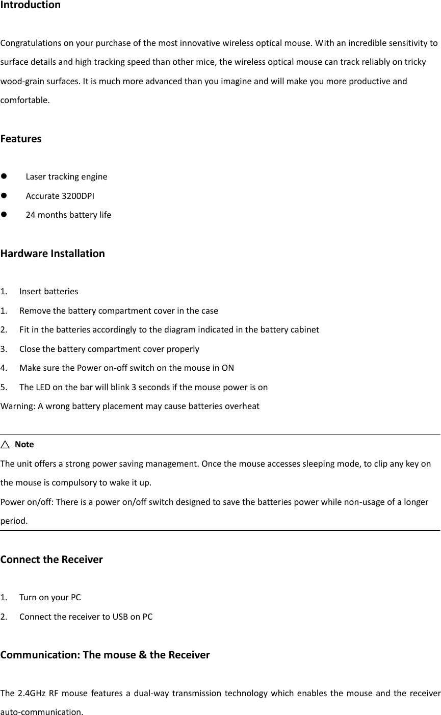 Introduction  Congratulations on your purchase of the most innovative wireless optical mouse. With an incredible sensitivity to surface details and high tracking speed than other mice, the wireless optical mouse can track reliably on tricky wood-grain surfaces. It is much more advanced than you imagine and will make you more productive and comfortable.  Features   Laser tracking engine  Accurate 3200DPI  24 months battery life  Hardware Installation  1. Insert batteries 1. Remove the battery compartment cover in the case 2. Fit in the batteries accordingly to the diagram indicated in the battery cabinet 3. Close the battery compartment cover properly 4. Make sure the Power on-off switch on the mouse in ON 5. The LED on the bar will blink 3 seconds if the mouse power is on Warning: A wrong battery placement may cause batteries overheat  △  Note The unit offers a strong power saving management. Once the mouse accesses sleeping mode, to clip any key on the mouse is compulsory to wake it up. Power on/off: There is a power on/off switch designed to save the batteries power while non-usage of a longer period.  Connect the Receiver  1. Turn on your PC 2. Connect the receiver to USB on PC  Communication: The mouse &amp; the Receiver  The 2.4GHz RF mouse  features a  dual-way transmission  technology  which  enables the  mouse  and the receiver auto-communication. 
