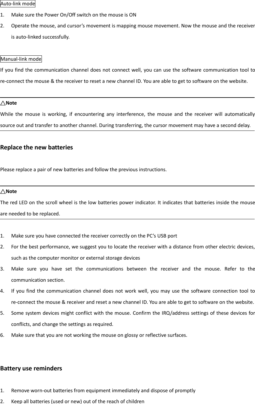  Auto-link mode 1. Make sure the Power On/Off switch on the mouse is ON 2. Operate the mouse, and cursor’s movement is mapping mouse movement. Now the mouse and the receiver is auto-linked successfully.  Manual-link mode If you find the communication channel does not connect well, you can use the software communication tool to re-connect the mouse &amp; the receiver to reset a new channel ID. You are able to get to software on the website.  △Note While  the  mouse  is  working,  if  encountering  any  interference,  the  mouse  and  the  receiver  will  automatically source out and transfer to another channel. During transferring, the cursor movement may have a second delay.  Replace the new batteries  Please replace a pair of new batteries and follow the previous instructions.  △Note The red LED on the scroll wheel is the low batteries power indicator. It indicates that batteries inside the mouse are needed to be replaced.  1. Make sure you have connected the receiver correctly on the PC’s USB port 2. For the best performance, we suggest you to locate the receiver with a distance from other electric devices, such as the computer monitor or external storage devices 3. Make  sure  you  have  set  the  communications  between  the  receiver  and  the  mouse.  Refer  to  the communication section. 4. If  you  find the communication  channel does not  work  well, you may  use the software  connection  tool to re-connect the mouse &amp; receiver and reset a new channel ID. You are able to get to software on the website. 5. Some system devices might conflict with the mouse. Confirm the IRQ/address settings of these devices for conflicts, and change the settings as required. 6. Make sure that you are not working the mouse on glossy or reflective surfaces.   Battery use reminders  1. Remove worn-out batteries from equipment immediately and dispose of promptly 2. Keep all batteries (used or new) out of the reach of children 