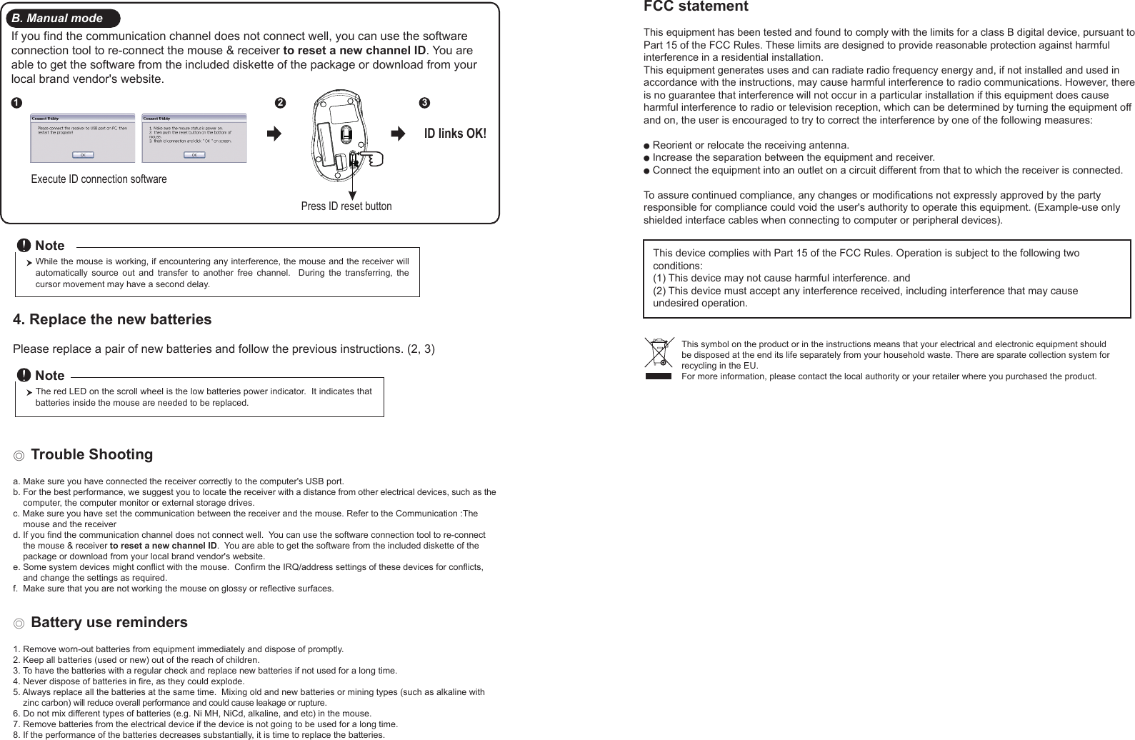 Press ID reset buttonExecute ID connection software12 3ID links OK!4. Replace the new batteries         Please replace a pair of new batteries and follow the previous instructions. (2, 3)The red LED on the scroll wheel is the low batteries power indicator.  It indicates that batteries inside the mouse are needed to be replaced.NoteWhile the mouse is working, if encountering any interference, the mouse and the receiver will automatically  source  out  and  transfer  to  another  free  channel.    During  the  transferring,  the cursor movement may have a second delay.Note◎ Trouble Shootinga. Make sure you have connected the receiver correctly to the computer&apos;s USB port.b. For the best performance, we suggest you to locate the receiver with a distance from other electrical devices, such as the     computer, the computer monitor or external storage drives.c. Make sure you have set the communication between the receiver and the mouse. Refer to the Communication :The     mouse and the receiverd. If you find the communication channel does not connect well.  You can use the software connection tool to re-connect     the mouse &amp; receiver to reset a new channel ID.  You are able to get the software from the included diskette of the     package or download from your local brand vendor&apos;s website. e. Some system devices might conflict with the mouse.  Confirm the IRQ/address settings of these devices for conflicts,     and change the settings as required.f.  Make sure that you are not working the mouse on glossy or reflective surfaces.B. Manual modeIf you find the communication channel does not connect well, you can use the software connection tool to re-connect the mouse &amp; receiver to reset a new channel ID. You are able to get the software from the included diskette of the package or download from your local brand vendor&apos;s website. ◎ Battery use reminders1. Remove worn-out batteries from equipment immediately and dispose of promptly.2. Keep all batteries (used or new) out of the reach of children.3. To have the batteries with a regular check and replace new batteries if not used for a long time.4. Never dispose of batteries in fire, as they could explode.5. Always replace all the batteries at the same time.  Mixing old and new batteries or mining types (such as alkaline with     zinc carbon) will reduce overall performance and could cause leakage or rupture.6. Do not mix different types of batteries (e.g. Ni MH, NiCd, alkaline, and etc) in the mouse.7. Remove batteries from the electrical device if the device is not going to be used for a long time.8. If the performance of the batteries decreases substantially, it is time to replace the batteries.FCC statementThis equipment has been tested and found to comply with the limits for a class B digital device, pursuant to Part 15 of the FCC Rules. These limits are designed to provide reasonable protection against harmful interference in a residential installation.This equipment generates uses and can radiate radio frequency energy and, if not installed and used in accordance with the instructions, may cause harmful interference to radio communications. However, there is no guarantee that interference will not occur in a particular installation if this equipment does cause harmful interference to radio or television reception, which can be determined by turning the equipment off and on, the user is encouraged to try to correct the interference by one of the following measures:● Reorient or relocate the receiving antenna.● Increase the separation between the equipment and receiver.● Connect the equipment into an outlet on a circuit different from that to which the receiver is connected.To assure continued compliance, any changes or modifications not expressly approved by the party responsible for compliance could void the user&apos;s authority to operate this equipment. (Example-use only shielded interface cables when connecting to computer or peripheral devices).This device complies with Part 15 of the FCC Rules. Operation is subject to the following two conditions:(1) This device may not cause harmful interference. and (2) This device must accept any interference received, including interference that may cause undesired operation.This symbol on the product or in the instructions means that your electrical and electronic equipment should be disposed at the end its life separately from your household waste. There are sparate collection system for recycling in the EU.For more information, please contact the local authority or your retailer where you purchased the product.