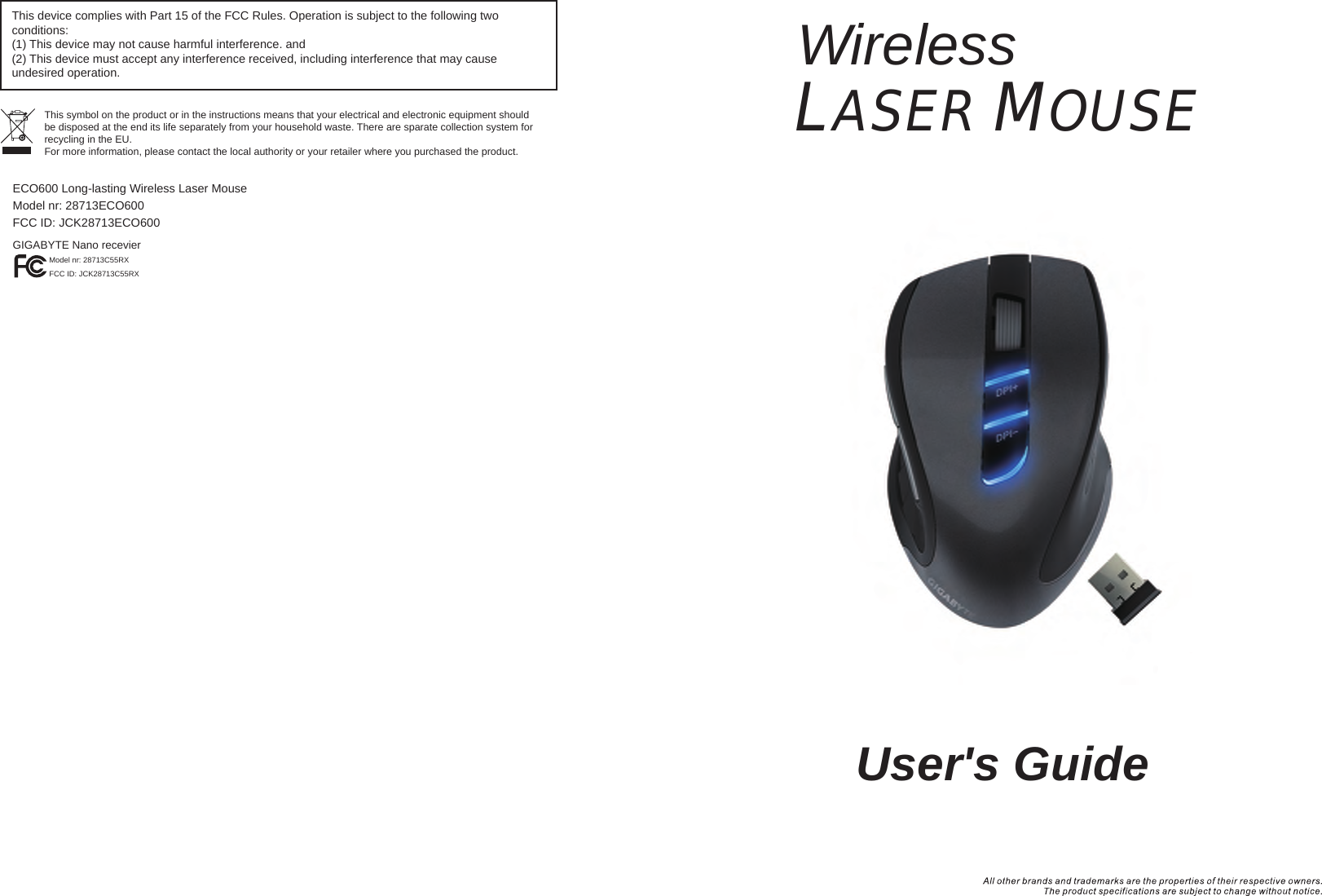 WirelessLASER MOUSE  User&apos;s GuideThis device complies with Part 15 of the FCC Rules. Operation is subject to the following two conditions:(1) This device may not cause harmful interference. and (2) This device must accept any interference received, including interference that may cause undesired operation.This symbol on the product or in the instructions means that your electrical and electronic equipment should be disposed at the end its life separately from your household waste. There are sparate collection system for recycling in the EU.For more information, please contact the local authority or your retailer where you purchased the product.ECO600 Long-lasting Wireless Laser MouseModel nr: 28713ECO600  FCC ID: JCK28713ECO600GIGABYTE Nano recevierModel nr: 28713C55RXFCC ID: JCK28713C55RX