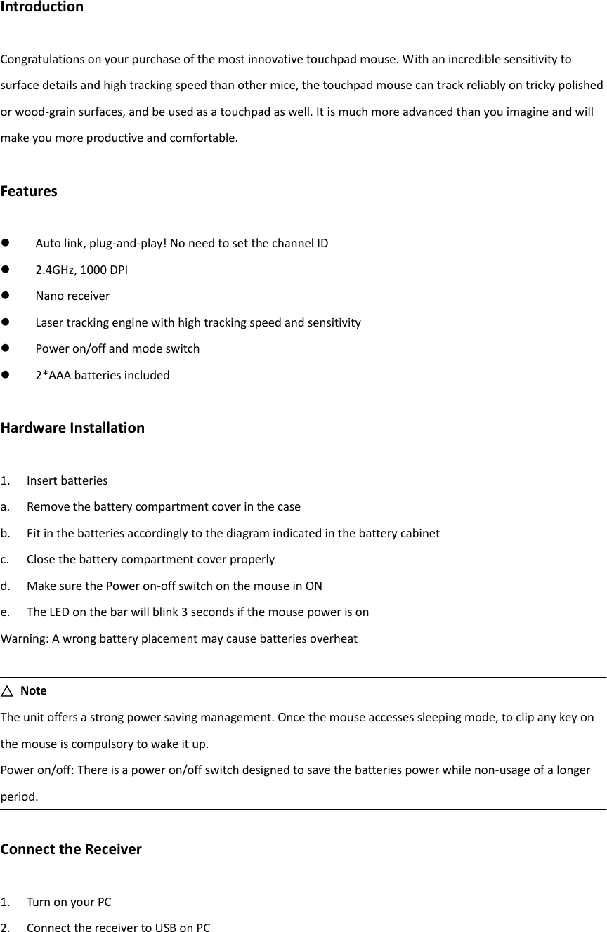 Introduction  Congratulations on your purchase of the most innovative touchpad mouse. With an incredible sensitivity to surface details and high tracking speed than other mice, the touchpad mouse can track reliably on tricky polished or wood-grain surfaces, and be used as a touchpad as well. It is much more advanced than you imagine and will make you more productive and comfortable.  Features   Auto link, plug-and-play! No need to set the channel ID  2.4GHz, 1000 DPI  Nano receiver  Laser tracking engine with high tracking speed and sensitivity  Power on/off and mode switch  2*AAA batteries included  Hardware Installation  1. Insert batteries a. Remove the battery compartment cover in the case b. Fit in the batteries accordingly to the diagram indicated in the battery cabinet c. Close the battery compartment cover properly d. Make sure the Power on-off switch on the mouse in ON e. The LED on the bar will blink 3 seconds if the mouse power is on Warning: A wrong battery placement may cause batteries overheat  △  Note The unit offers a strong power saving management. Once the mouse accesses sleeping mode, to clip any key on the mouse is compulsory to wake it up. Power on/off: There is a power on/off switch designed to save the batteries power while non-usage of a longer period.  Connect the Receiver  1. Turn on your PC 2. Connect the receiver to USB on PC   