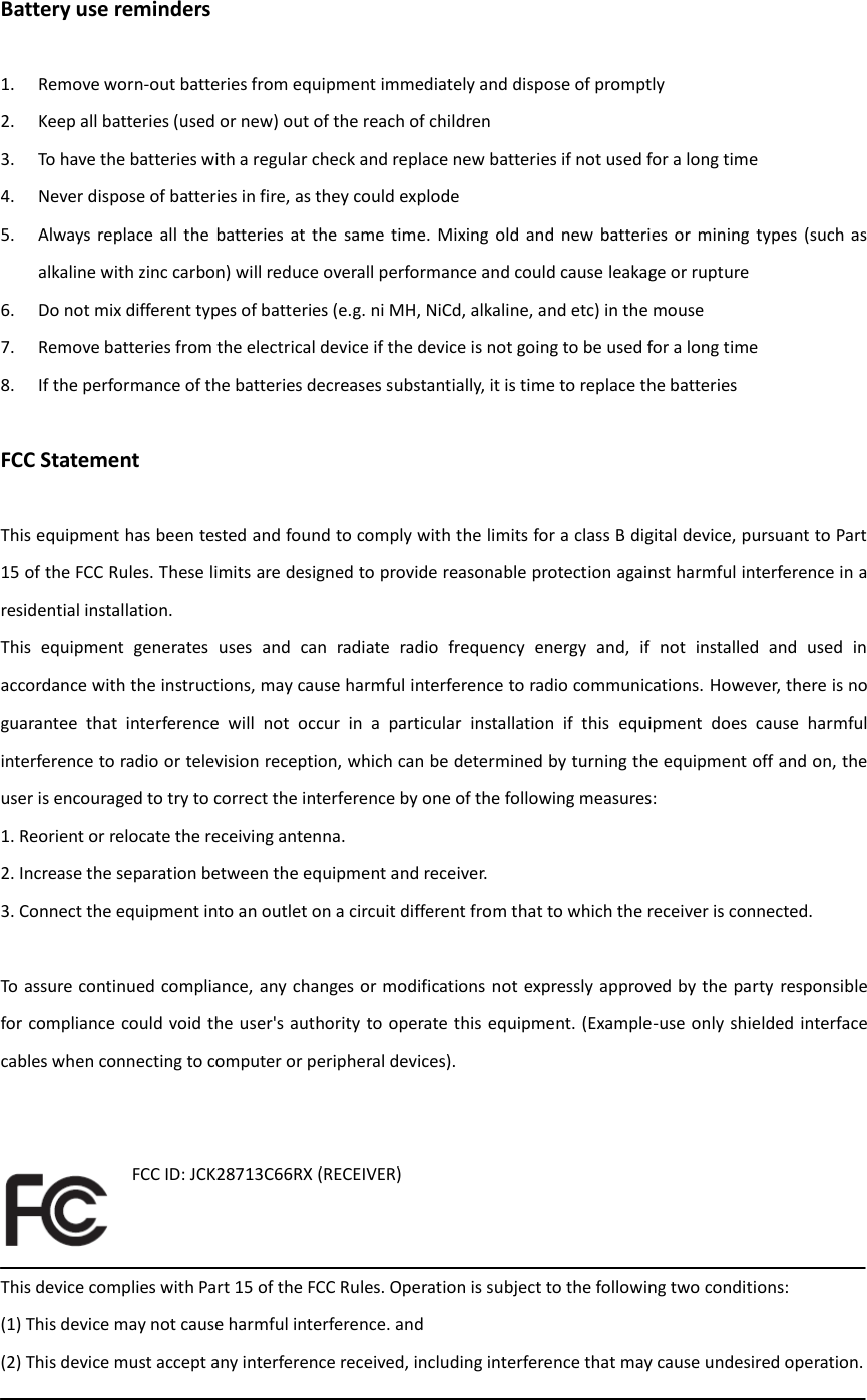 Battery use reminders  1. Remove worn-out batteries from equipment immediately and dispose of promptly 2. Keep all batteries (used or new) out of the reach of children 3. To have the batteries with a regular check and replace new batteries if not used for a long time 4. Never dispose of batteries in fire, as they could explode 5. Always  replace all  the  batteries  at  the  same time.  Mixing  old  and  new  batteries or  mining  types  (such  as alkaline with zinc carbon) will reduce overall performance and could cause leakage or rupture 6. Do not mix different types of batteries (e.g. ni MH, NiCd, alkaline, and etc) in the mouse 7. Remove batteries from the electrical device if the device is not going to be used for a long time 8. If the performance of the batteries decreases substantially, it is time to replace the batteries  FCC Statement  This equipment has been tested and found to comply with the limits for a class B digital device, pursuant to Part 15 of the FCC Rules. These limits are designed to provide reasonable protection against harmful interference in a residential installation. This  equipment  generates  uses  and  can  radiate  radio  frequency  energy  and,  if  not  installed  and  used  in accordance with the instructions, may cause harmful interference to radio communications. However, there is no guarantee  that  interference  will  not  occur  in  a  particular  installation  if  this  equipment  does  cause  harmful interference to radio or television reception, which can be determined by turning the equipment off and on, the user is encouraged to try to correct the interference by one of the following measures: 1. Reorient or relocate the receiving antenna. 2. Increase the separation between the equipment and receiver. 3. Connect the equipment into an outlet on a circuit different from that to which the receiver is connected.  To assure continued compliance, any changes or modifications not expressly approved by the party responsible for compliance could void the user&apos;s authority to operate this equipment. (Example-use only shielded interface cables when connecting to computer or peripheral devices).   FCC ID: JCK28713C66RX (RECEIVER)     This device complies with Part 15 of the FCC Rules. Operation is subject to the following two conditions: (1) This device may not cause harmful interference. and (2) This device must accept any interference received, including interference that may cause undesired operation.  