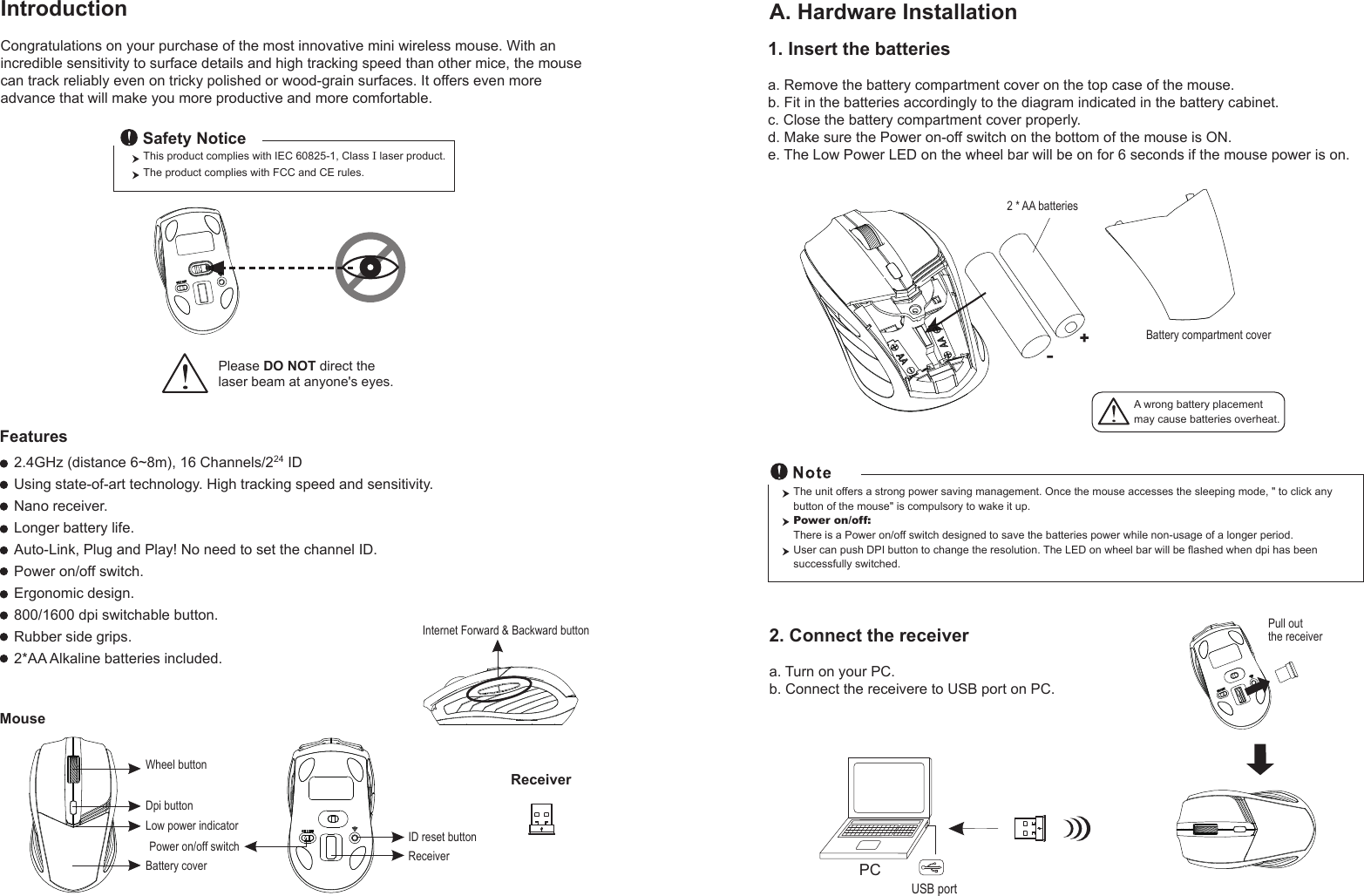 Wheel buttonID reset buttonMouseIntroductionCongratulations on your purchase of the most innovative mini wireless mouse. With an incredible sensitivity to surface details and high tracking speed than other mice, the mouse can track reliably even on tricky polished or wood-grain surfaces. It offers even more advance that will make you more productive and more comfortable.A. Hardware Installation2.4GHz (distance 6~8m), 16 Channels/224 IDUsing state-of-art technology. High tracking speed and sensitivity.Nano receiver.Longer battery life.Auto-Link, Plug and Play! No need to set the channel ID.Power on/off switch.Ergonomic design.800/1600 dpi switchable button.Rubber side grips.2*AA Alkaline batteries included.Power on/off switchThis product complies with IEC 60825-1, Class I laser product.  The product complies with FCC and CE rules.Safety NoticePlease DO NOT direct the laser beam at anyone&apos;s eyes.Features+-A wrong battery placementmay cause batteries overheat.Battery compartment cover2 * AA batteriesBattery cover2. Connect the receivera. Turn on your PC.b. Connect the receivere to USB port on PC.PCUSB portThe unit offers a strong power saving management. Once the mouse accesses the sleeping mode, &quot; to click any button of the mouse&quot; is compulsory to wake it up.Power on/off: There is a Power on/off switch designed to save the batteries power while non-usage of a longer period.User can push DPI button to change the resolution. The LED on wheel bar will be flashed when dpi has been successfully switched.ReceiverInternet Forward &amp; Backward button1. Insert the batteriesa. Remove the battery compartment cover on the top case of the mouse.b. Fit in the batteries accordingly to the diagram indicated in the battery cabinet.c. Close the battery compartment cover properly.d. Make sure the Power on-off switch on the bottom of the mouse is ON.e. The Low Power LED on the wheel bar will be on for 6 seconds if the mouse power is on.Pull out the receiverReceiverDpi buttonLow power indicator