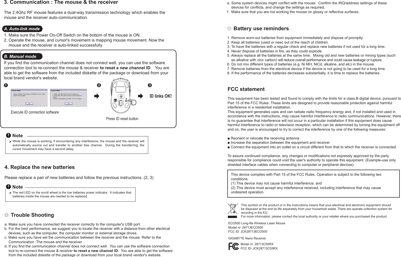 ◎ Battery use reminders1. Remove worn-out batteries from equipment immediately and dispose of promptly.2. Keep all batteries (used or new) out of the reach of children.3. To have the batteries with a regular check and replace new batteries if not used for a long time.4. Never dispose of batteries in fire, as they could explode.5. Always replace all the batteries at the same time.  Mixing old and new batteries or mining types (such     as alkaline with zinc carbon) will reduce overall performance and could cause leakage or rupture.6. Do not mix different types of batteries (e.g. Ni MH, NiCd, alkaline, and etc) in the mouse.7. Remove batteries from the electrical device if the device is not going to be used for a long time.8. If the performance of the batteries decreases substantially, it is time to replace the batteries.◎ Trouble Shootinga. Make sure you have connected the receiver correctly to the computer&apos;s USB port.b. For the best performance, we suggest you to locate the receiver with a distance from other electrical     devices, such as the computer, the computer monitor or external storage drives.c. Make sure you have set the communication between the receiver and the mouse. Refer to the     Communication :The mouse and the receiverd. If you find the communication channel does not connect well.  You can use the software connection     tool to re-connect the mouse &amp; receiver to reset a new channel ID.  You are able to get the software     from the included diskette of the package or download from your local brand vendor&apos;s website. Press ID reset buttonExecute ID connection software12 3ID links OK!4. Replace the new batteries         Please replace a pair of new batteries and follow the previous instructions. (2, 3)The red LED on the scroll wheel is the low batteries power indicator.  It indicates that batteries inside the mouse are needed to be replaced.NoteWhile the mouse is working, if encountering any interference, the mouse and the receiver will automatically  source  out  and  transfer  to  another  free  channel.    During  the  transferring,  the cursor movement may have a second delay.Note3. Communication : The mouse &amp; the receiverThe 2.4Ghz RF mouse features a dual-way transmission technology which enables the mouse and the receiver auto-communication.A. Auto-link mode1. Make sure the Power On-Off Switch on the bottom of the mouse is ON.2. Operate the mouse, and cursor&apos;s movement is mapping mouse movement. Now the     mouse and the receiver is auto-linked successfully.B. Manual modeIf you find the communication channel does not connect well, you can use the software connection tool to re-connect the mouse &amp; receiver to reset a new channel ID.   You are able to get the software from the included diskette of the package or download from your local brand vendor&apos;s website. FCC statementThis equipment has been tested and found to comply with the limits for a class B digital device, pursuant to Part 15 of the FCC Rules. These limits are designed to provide reasonable protection against harmful interference in a residential installation.This equipment generates uses and can radiate radio frequency energy and, if not installed and used in accordance with the instructions, may cause harmful interference to radio communications. However, there is no guarantee that interference will not occur in a particular installation if this equipment does cause harmful interference to radio or television reception, which can be determined by turning the equipment off and on, the user is encouraged to try to correct the interference by one of the following measures:● Reorient or relocate the receiving antenna.● Increase the separation between the equipment and receiver.● Connect the equipment into an outlet on a circuit different from that to which the receiver is connected.To assure continued compliance, any changes or modifications not expressly approved by the party responsible for compliance could void the user&apos;s authority to operate this equipment. (Example-use only shielded interface cables when connecting to computer or peripheral devices).This device complies with Part 15 of the FCC Rules. Operation is subject to the following two conditions:(1) This device may not cause harmful interference. and (2) This device must accept any interference received, including interference that may cause undesired operation.This symbol on the product or in the instructions means that your electrical and electronic equipment should be disposed at the end its life separately from your household waste. There are sparate collection system for recycling in the EU.For more information, please contact the local authority or your retailer where you purchased the product.e. Some system devices might conflict with the mouse.  Confirm the IRQ/address settings of these     devices for conflicts, and change the settings as required.f.  Make sure that you are not working the mouse on glossy or reflective surfaces.GIGABYTE Nano ReceiverECO500 Long-life Wireless Laser MouseModel nr: 28713ECO500FCC ID: JCK28713ECO500Model nr: 28713C55RX   FCC ID: JCK28713C55RX