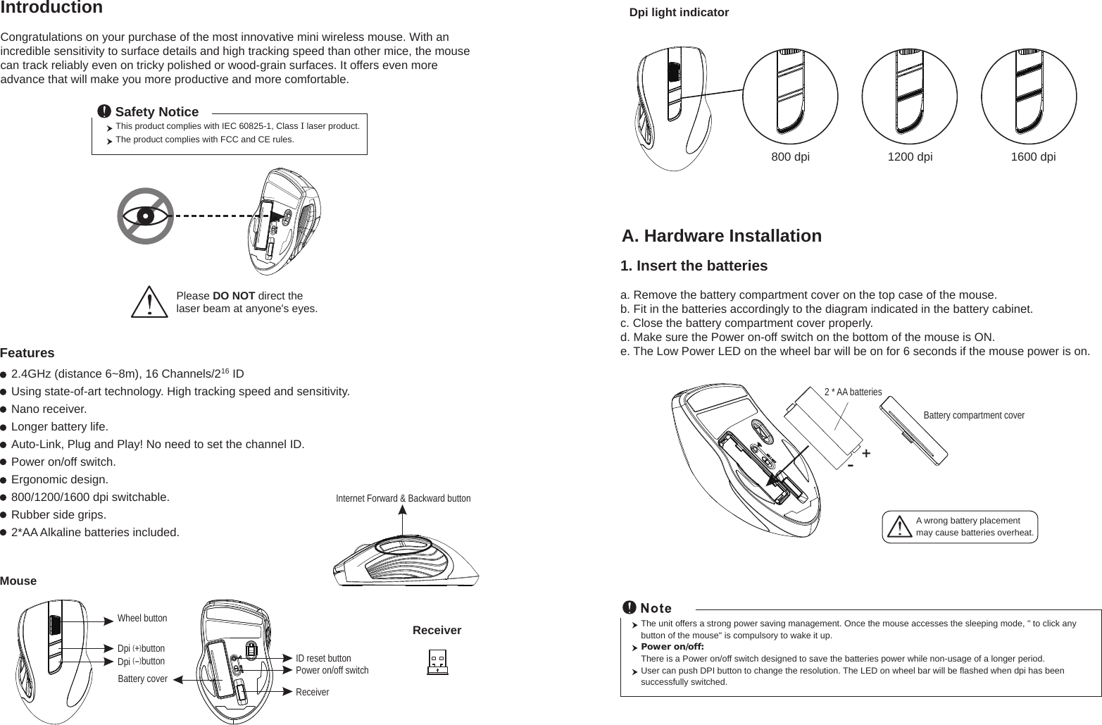 Wheel buttonID reset buttonMouseIntroductionCongratulations on your purchase of the most innovative mini wireless mouse. With an incredible sensitivity to surface details and high tracking speed than other mice, the mouse can track reliably even on tricky polished or wood-grain surfaces. It offers even more advance that will make you more productive and more comfortable.A. Hardware Installation2.4GHz (distance 6~8m), 16 Channels/216 IDUsing state-of-art technology. High tracking speed and sensitivity.Nano receiver.Longer battery life.Auto-Link, Plug and Play! No need to set the channel ID.Power on/off switch.Ergonomic design.800/1200/1600 dpi switchable.Rubber side grips.2*AA Alkaline batteries included.Power on/off switchThis product complies with IEC 60825-1, Class I laser product.  The product complies with FCC and CE rules.Safety NoticePlease DO NOT direct the laser beam at anyone&apos;s eyes.Features+-A wrong battery placementmay cause batteries overheat.Battery compartment cover2 * AA batteriesBattery coverThe unit offers a strong power saving management. Once the mouse accesses the sleeping mode, &quot; to click any button of the mouse&quot; is compulsory to wake it up.Power on/off: There is a Power on/off switch designed to save the batteries power while non-usage of a longer period.User can push DPI button to change the resolution. The LED on wheel bar will be flashed when dpi has been successfully switched.ReceiverInternet Forward &amp; Backward button1. Insert the batteriesa. Remove the battery compartment cover on the top case of the mouse.b. Fit in the batteries accordingly to the diagram indicated in the battery cabinet.c. Close the battery compartment cover properly.d. Make sure the Power on-off switch on the bottom of the mouse is ON.e. The Low Power LED on the wheel bar will be on for 6 seconds if the mouse power is on.ReceiverDpi (+)buttonDpi (-)buttonDpi light indicator800 dpi 1200 dpi 1600 dpi