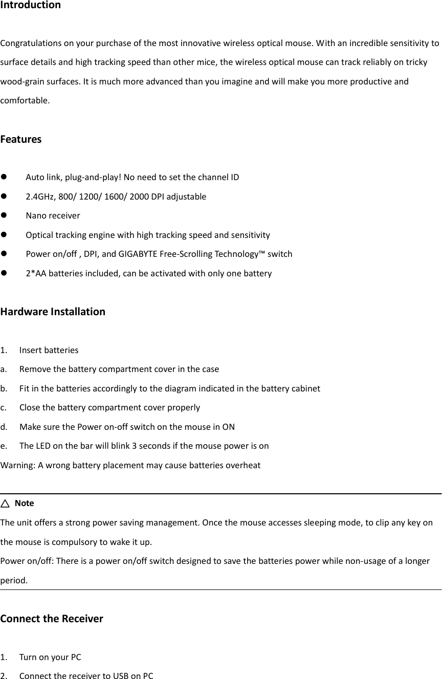 Introduction  Congratulations on your purchase of the most innovative wireless optical mouse. With an incredible sensitivity to surface details and high tracking speed than other mice, the wireless optical mouse can track reliably on tricky wood-grain surfaces. It is much more advanced than you imagine and will make you more productive and comfortable.  Features   Auto link, plug-and-play! No need to set the channel ID  2.4GHz, 800/ 1200/ 1600/ 2000 DPI adjustable  Nano receiver  Optical tracking engine with high tracking speed and sensitivity  Power on/off , DPI, and GIGABYTE Free-Scrolling Technology™ switch  2*AA batteries included, can be activated with only one battery  Hardware Installation  1. Insert batteries a. Remove the battery compartment cover in the case b. Fit in the batteries accordingly to the diagram indicated in the battery cabinet c. Close the battery compartment cover properly d. Make sure the Power on-off switch on the mouse in ON e. The LED on the bar will blink 3 seconds if the mouse power is on Warning: A wrong battery placement may cause batteries overheat  △△△△  Note The unit offers a strong power saving management. Once the mouse accesses sleeping mode, to clip any key on the mouse is compulsory to wake it up. Power on/off: There is a power on/off switch designed to save the batteries power while non-usage of a longer period.  Connect the Receiver  1. Turn on your PC 2. Connect the receiver to USB on PC    