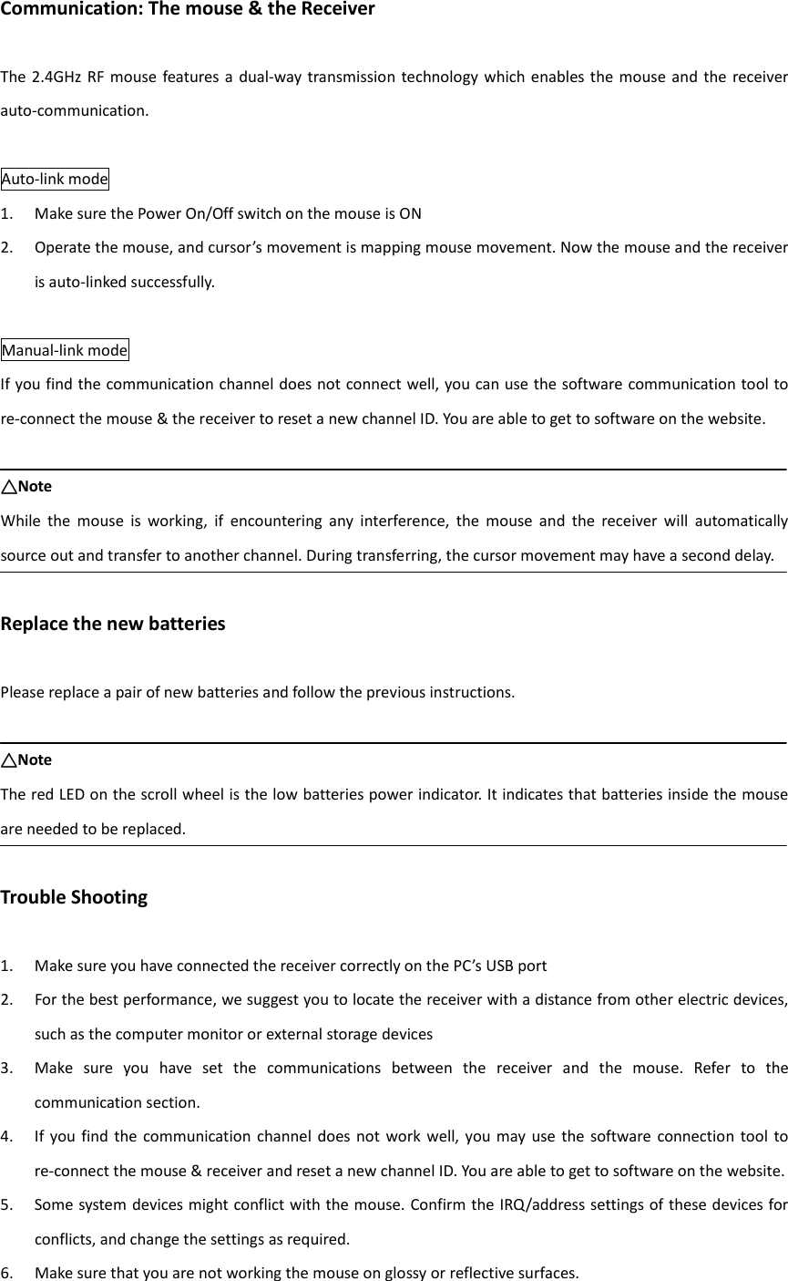 Communication: The mouse &amp; the Receiver  The 2.4GHz  RF  mouse  features  a dual-way transmission technology which enables the mouse  and  the  receiver auto-communication.  Auto-link mode 1. Make sure the Power On/Off switch on the mouse is ON 2. Operate the mouse, and cursor’s movement is mapping mouse movement. Now the mouse and the receiver is auto-linked successfully.  Manual-link mode If you find the communication channel does not connect well, you can use the software communication tool to re-connect the mouse &amp; the receiver to reset a new channel ID. You are able to get to software on the website.  △△△△Note While  the  mouse  is  working,  if  encountering  any  interference,  the  mouse  and  the  receiver  will  automatically source out and transfer to another channel. During transferring, the cursor movement may have a second delay.  Replace the new batteries  Please replace a pair of new batteries and follow the previous instructions.  △△△△Note The red LED on the scroll wheel is the low batteries power indicator. It indicates that batteries inside the mouse are needed to be replaced.  Trouble Shooting  1. Make sure you have connected the receiver correctly on the PC’s USB port 2. For the best performance, we suggest you to locate the receiver with a distance from other electric devices, such as the computer monitor or external storage devices 3. Make  sure  you  have  set  the  communications  between  the  receiver  and  the  mouse.  Refer  to  the communication section. 4. If  you  find  the communication  channel  does not  work  well, you may  use the software  connection  tool  to re-connect the mouse &amp; receiver and reset a new channel ID. You are able to get to software on the website. 5. Some system devices might conflict with the mouse. Confirm the IRQ/address settings of these devices for conflicts, and change the settings as required. 6. Make sure that you are not working the mouse on glossy or reflective surfaces.  