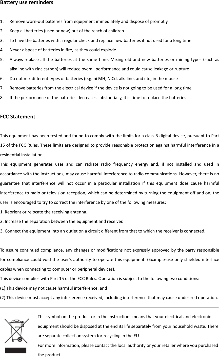 Battery use reminders  1. Remove worn-out batteries from equipment immediately and dispose of promptly 2. Keep all batteries (used or new) out of the reach of children 3. To have the batteries with a regular check and replace new batteries if not used for a long time 4. Never dispose of batteries in fire, as they could explode 5. Always replace all  the  batteries  at  the  same  time.  Mixing  old  and  new  batteries or  mining  types  (such  as alkaline with zinc carbon) will reduce overall performance and could cause leakage or rupture 6. Do not mix different types of batteries (e.g. ni MH, NiCd, alkaline, and etc) in the mouse 7. Remove batteries from the electrical device if the device is not going to be used for a long time 8. If the performance of the batteries decreases substantially, it is time to replace the batteries  FCC Statement  This equipment has been tested and found to comply with the limits for a class B digital device, pursuant to Part 15 of the FCC Rules. These limits are designed to provide reasonable protection against harmful interference in a residential installation. This  equipment  generates  uses  and  can  radiate  radio  frequency  energy  and,  if  not  installed  and  used  in accordance with the instructions, may cause harmful interference to radio communications. However, there is no guarantee  that  interference  will  not  occur  in  a  particular  installation  if  this  equipment  does  cause  harmful interference to radio or television reception, which can be determined by turning the equipment off and on, the user is encouraged to try to correct the interference by one of the following measures: 1. Reorient or relocate the receiving antenna. 2. Increase the separation between the equipment and receiver. 3. Connect the equipment into an outlet on a circuit different from that to which the receiver is connected.  To assure continued compliance,  any changes or modifications not expressly approved by the party responsible for compliance could void the user&apos;s authority to  operate this  equipment. (Example-use only shielded interface cables when connecting to computer or peripheral devices). This device complies with Part 15 of the FCC Rules. Operation is subject to the following two conditions: (1) This device may not cause harmful interference. and (2) This device must accept any interference received, including interference that may cause undesired operation.  This symbol on the product or in the instructions means that your electrical and electronic equipment should be disposed at the end its life separately from your household waste. There are separate collection system for recycling in the EU. For more information, please contact the local authority or your retailer where you purchased the product. 