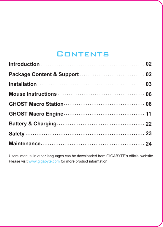 ContentsIntroduction Package Content &amp; Support InstallationMouse InstructionsGHOST Macro StationGHOST Macro EngineBattery &amp; ChargingSafetyMaintenanceUsers’ manual in other languages can be downloaded from GIGABYTE’s ocial website.Please visit www.gigabyte.com for more product information.020203060811222324