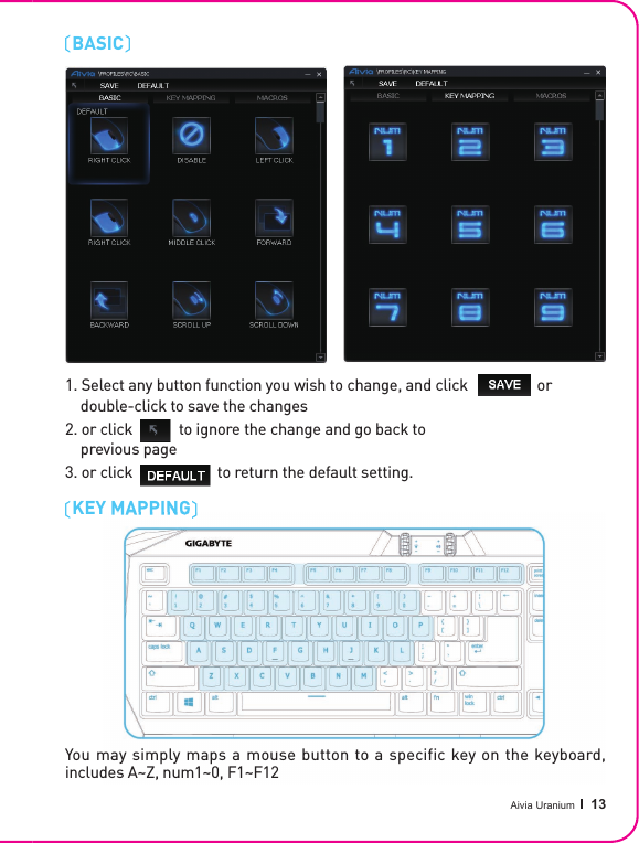 Aivia Uranium   13KEY MAPPINGBASIC 1. Select any button function you wish to change, and click                  or     double-click to save the changes2. or click            to ignore the change and go back to     previous page3. or click                      to return the default setting.1. Select any button function you wish to change, and click                  or     double-click to save the changes2. or click            to ignore the change and go back to     previous page3. or click                      to return the default setting.KEY MAPPINGYou may simply maps a mouse button to a specific key on the keyboard, includes A~Z, num1~0, F1~F12