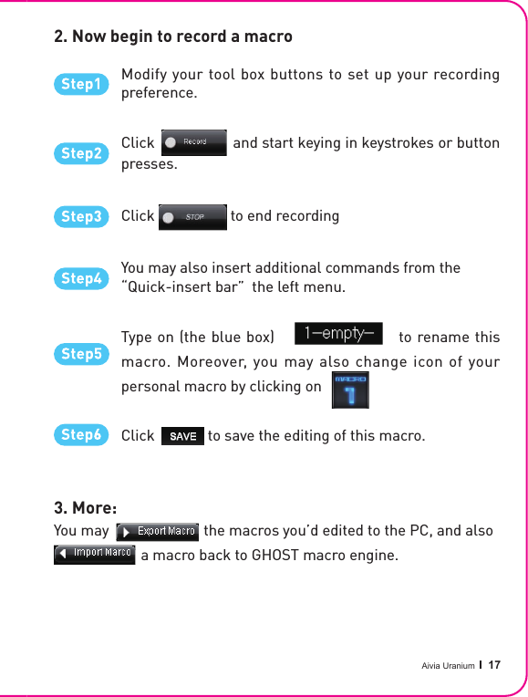 Aivia Uranium   17Type on (the blue box)                        to rename this macro. Moreover, you may also change icon of your personal macro by clicking onClick              to save the editing of this macro.Click                    to end recording2. Now begin to record a macro3. More: You may                         the macros you’d edited to the PC, and also                       a macro back to GHOST macro engine.Click                    to end recordingType on (the blue box)                        to rename thisYou may                         the macros you’d edited to the PC, and also                       a macro back to GHOST macro engine.Click              to save the editing of this macro.Modify your tool box buttons to set up your recording preference.Click                   and start keying in keystrokes or button presses.You may also insert additional commands from the “Quick-insert bar”  the left menu.