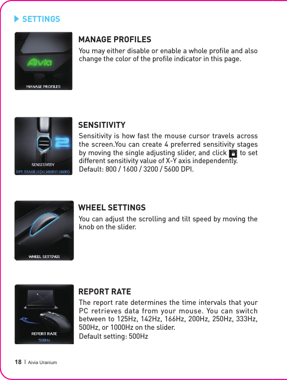  18 Aivia UraniumMANAGE PROFILESSENSITIVITYWHEEL SETTINGS REPORT RATE You may either disable or enable a whole proﬁ le and also change the color of the proﬁ le indicator in this page.Sensitivity is how fast the mouse cursor travels across the screen.You can create 4 preferred sensitivity stages by moving the single adjusting slider, and click      to set different sensitivity value of X-Y axis independently.Default: 800 / 1600 / 3200 / 5600 DPI. You can adjust the scrolling and tilt speed by moving the knob on the slider.The report rate determines the time intervals that your PC retrieves data from your mouse. You can switch between to 125Hz, 142Hz, 166Hz, 200Hz, 250Hz, 333Hz, 500Hz, or 1000Hz on the slider.Default setting: 500HzSETTINGS