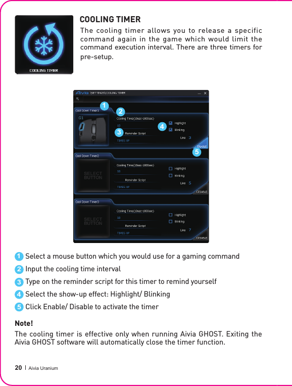  20 Aivia UraniumCOOLING TIMERThe cooling timer allows you to release a specific command again in the game which would limit the command execution interval. There are three timers for pre-setup.Select a mouse button which you would use for a gaming commandInput the cooling time intervalType on the reminder script for this timer to remind yourselfSelect the show-up effect: Highlight/ BlinkingClick Enable/ Disable to activate the timer1122334455Note!The cooling timer is effective only when running Aivia GHOST. Exiting the Aivia GHOST software will automatically close the timer function.