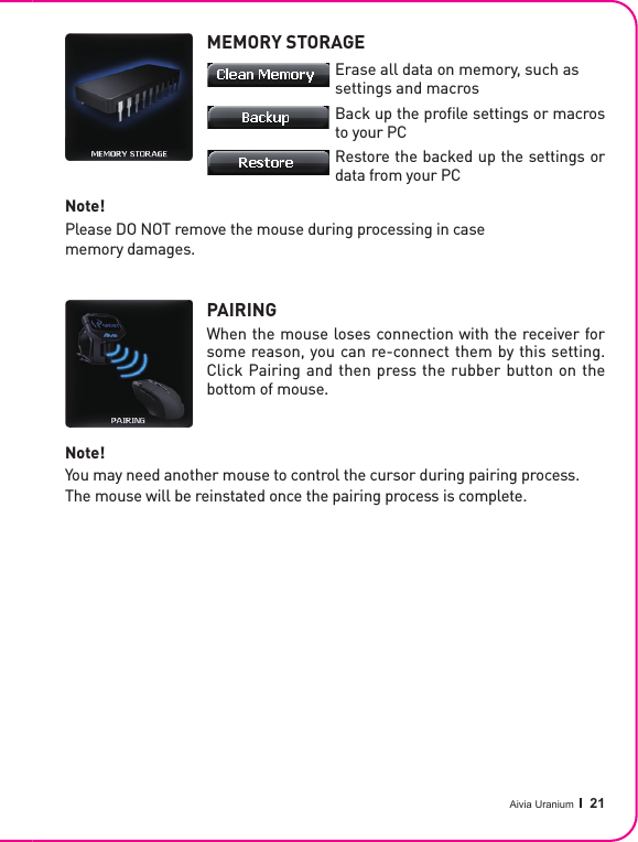 Aivia Uranium   21MEMORY STORAGEPAIRINGWhen the mouse loses connection with the receiver for some reason, you can re-connect them by this setting. Click Pairing and then press the rubber button on the bottom of mouse.Note!Please DO NOT remove the mouse during processing in case memory damages.Note!You may need another mouse to control the cursor during pairing process.The mouse will be reinstated once the pairing process is complete.Erase all data on memory, such as settings and macrosBack up the proﬁ le settings or macros to your PCRestore the backed up the settings or data from your PC