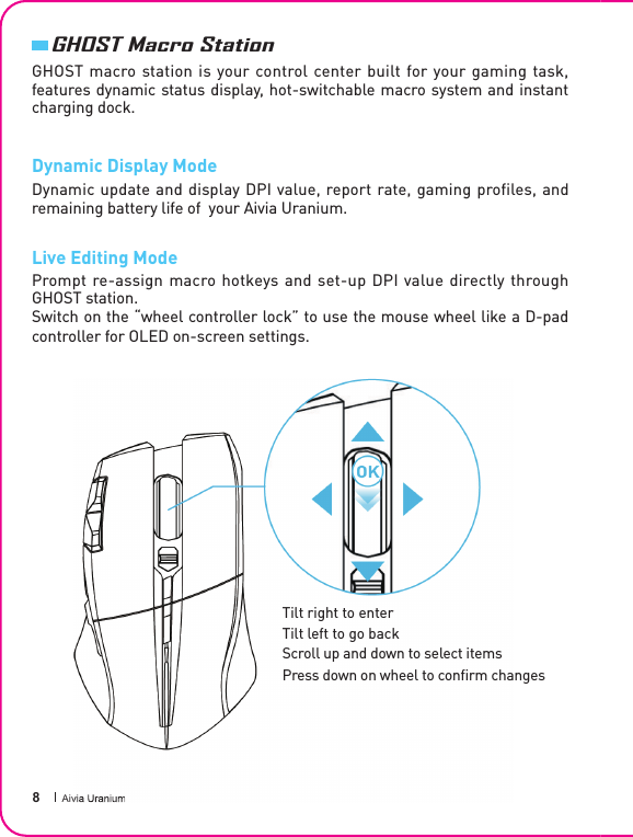  8 Aivia UraniumGHOST macro station is your control center built for your gaming task, features dynamic status display, hot-switchable macro system and instant charging dock.Dynamic Display ModeDynamic update and display DPI value, report rate, gaming profiles, and remaining battery life of  your Aivia Uranium.Live Editing ModePrompt re-assign macro  hotkeys  and  set-up  DPI  value  directly through GHOST station. Switch on the “wheel controller lock” to use the mouse wheel like a D-pad controller for OLED on-screen settings.GHOST Macro StationAivia UraniumTilt right to enterTilt left to go backScroll up and down to select itemsPress down on wheel to con rm changes