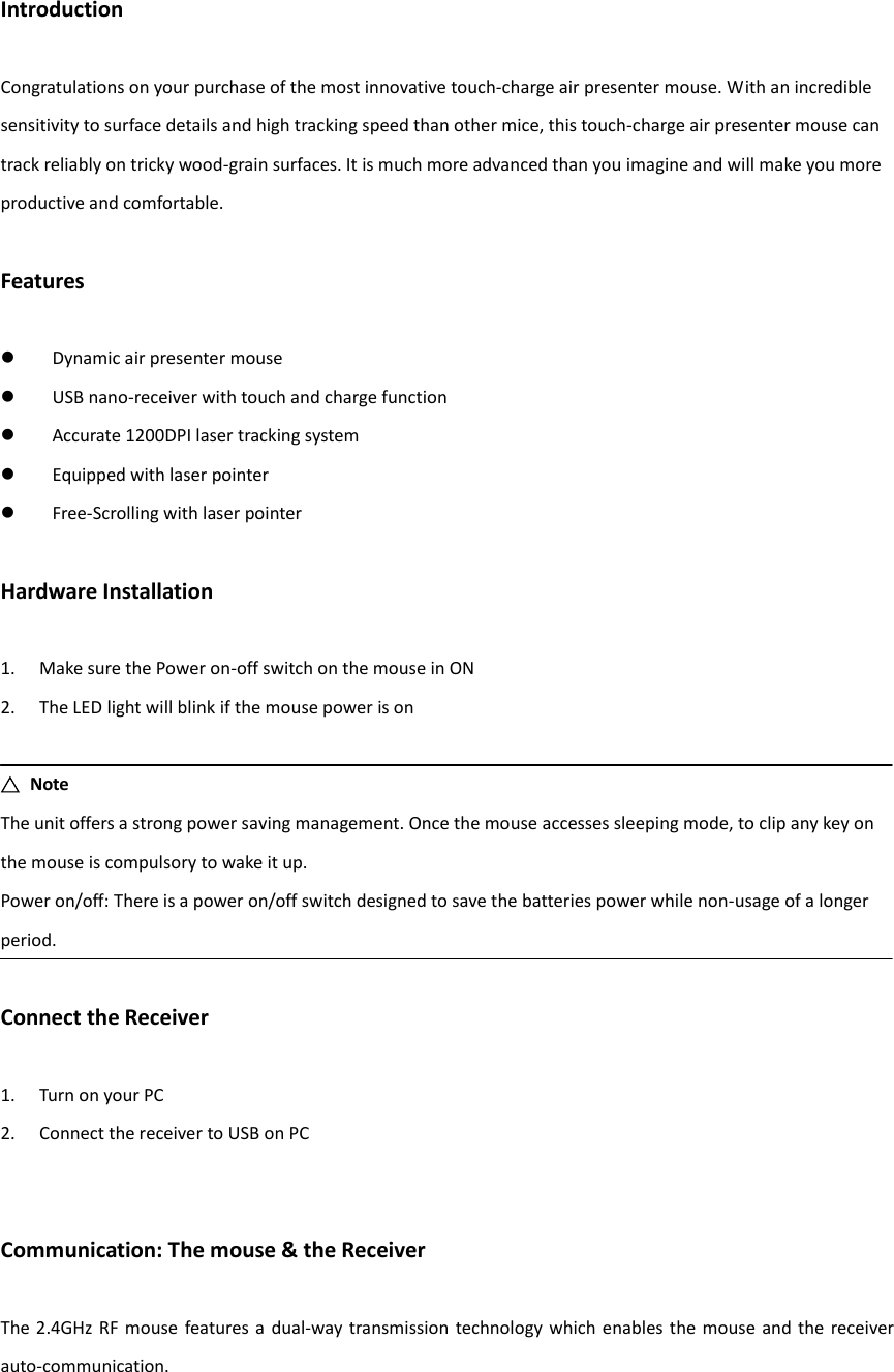 Introduction  Congratulations on your purchase of the most innovative touch-charge air presenter mouse. With an incredible sensitivity to surface details and high tracking speed than other mice, this touch-charge air presenter mouse can track reliably on tricky wood-grain surfaces. It is much more advanced than you imagine and will make you more productive and comfortable.  Features   Dynamic air presenter mouse  USB nano-receiver with touch and charge function  Accurate 1200DPI laser tracking system  Equipped with laser pointer  Free-Scrolling with laser pointer  Hardware Installation  1. Make sure the Power on-off switch on the mouse in ON 2. The LED light will blink if the mouse power is on  △  Note The unit offers a strong power saving management. Once the mouse accesses sleeping mode, to clip any key on the mouse is compulsory to wake it up. Power on/off: There is a power on/off switch designed to save the batteries power while non-usage of a longer period.  Connect the Receiver  1. Turn on your PC 2. Connect the receiver to USB on PC   Communication: The mouse &amp; the Receiver  The 2.4GHz RF  mouse  features a dual-way transmission  technology which  enables the mouse and the receiver auto-communication.   