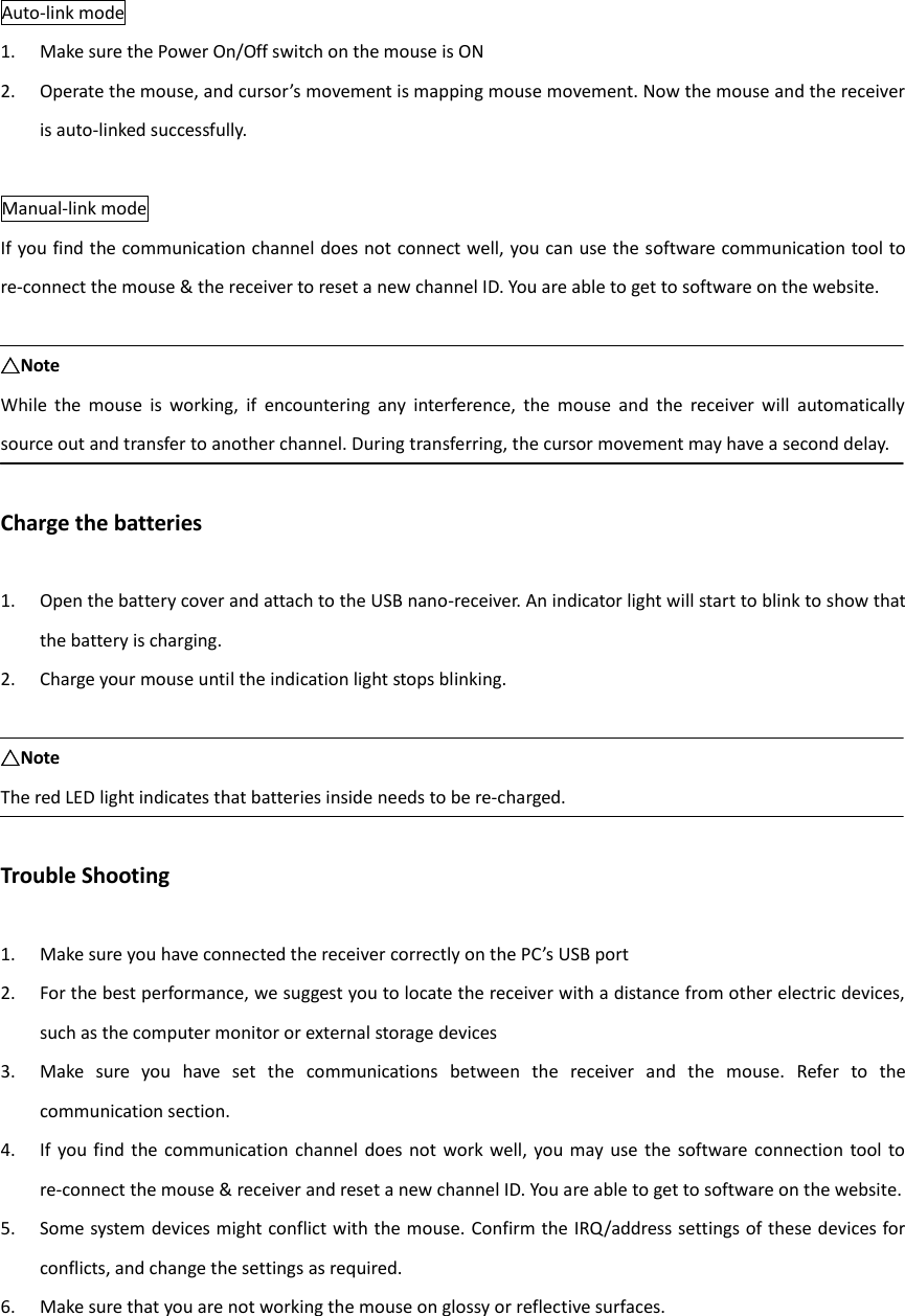 Auto-link mode 1. Make sure the Power On/Off switch on the mouse is ON 2. Operate the mouse, and cursor’s movement is mapping mouse movement. Now the mouse and the receiver is auto-linked successfully.  Manual-link mode If you find the communication channel does not connect well, you can use the software communication tool to re-connect the mouse &amp; the receiver to reset a new channel ID. You are able to get to software on the website.  △Note While  the  mouse  is  working,  if  encountering  any  interference,  the  mouse  and  the  receiver  will  automatically source out and transfer to another channel. During transferring, the cursor movement may have a second delay.  Charge the batteries  1. Open the battery cover and attach to the USB nano-receiver. An indicator light will start to blink to show that the battery is charging. 2. Charge your mouse until the indication light stops blinking.  △Note The red LED light indicates that batteries inside needs to be re-charged.  Trouble Shooting  1. Make sure you have connected the receiver correctly on the PC’s USB port 2. For the best performance, we suggest you to locate the receiver with a distance from other electric devices, such as the computer monitor or external storage devices 3. Make  sure  you  have  set  the  communications  between  the  receiver  and  the  mouse.  Refer  to  the communication section. 4. If  you find  the communication channel  does not  work  well, you may  use  the  software connection  tool  to re-connect the mouse &amp; receiver and reset a new channel ID. You are able to get to software on the website. 5. Some system devices might conflict with the mouse. Confirm the IRQ/address settings of these devices for conflicts, and change the settings as required. 6. Make sure that you are not working the mouse on glossy or reflective surfaces.     