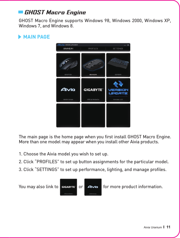 Aivia Uranium   11GHOST Macro EngineGHOST Macro Engine supports Windows 98, Windows 2000, Windows XP, Windows 7, and Windows 8.   MAIN PAGE The main page is the home page when you ﬁ rst install GHOST Macro Engine. More than one model may appear when you install other Aivia products.1. Choose the Aivia model you wish to set up.2. Click “PROFILES” to set up button assignments for the particular model.3. Click “SETTINGS” to set up performance, lighting, and manage pro les.You may also link to                  or                  for more product information.You may also link to                  or                  for more product information.You may also link to                  or                  for more product information.