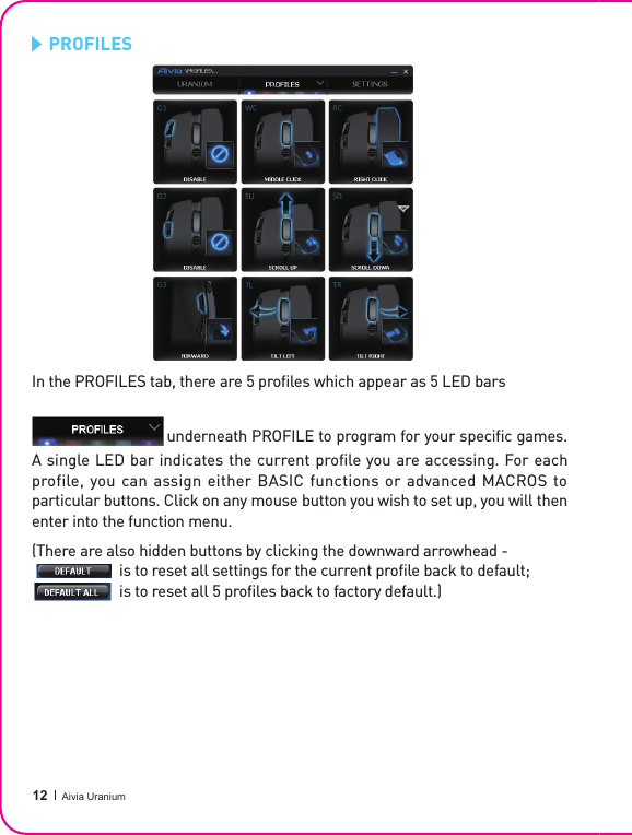  12 Aivia Uranium   PROFILESIn the PROFILES tab, there are 5 pro les which appear as 5 LED bars          underneath PROFILE to program for your speci c games. A single LED bar indicates the current profile you are accessing. For each profile, you can assign either BASIC functions or advanced MACROS to particular buttons. Click on any mouse button you wish to set up, you will then enter into the function menu.( T h e r e   a r e   a l s o   h i d d e n   b u t t o n s   b y   c l i c k i n g   t h e   d o w n w a r d   a r r o w h e a d   -                                                                                                  is to reset all settings for the current proﬁ le back to default;                                         is to reset all 5 pro les back to factory default.)                                   is to reset all settings for the current proﬁ le back to default;                                         is to reset all settings for the current proﬁ le back to default;                                         is to reset all 5 pro les back to factory default.)                        is to reset all settings for the current proﬁ le back to default;                  
